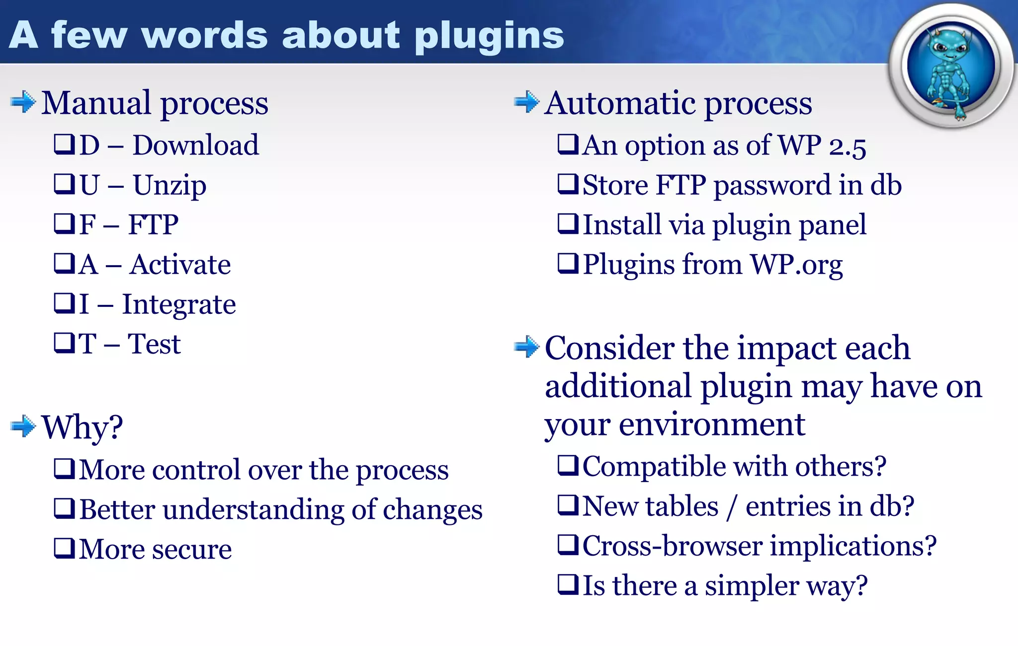 A few words about plugins Manual process D – Download U – Unzip F – FTP A – Activate I – Integrate T – Test Why? More control over the process Better understanding of changes More secure  Automatic process An option as of WP 2.5 Store FTP password in db Install via plugin panel Plugins from WP.org Consider the impact each additional plugin may have on your environment Compatible with others? New tables / entries in db? Cross-browser implications? Is there a simpler way? 