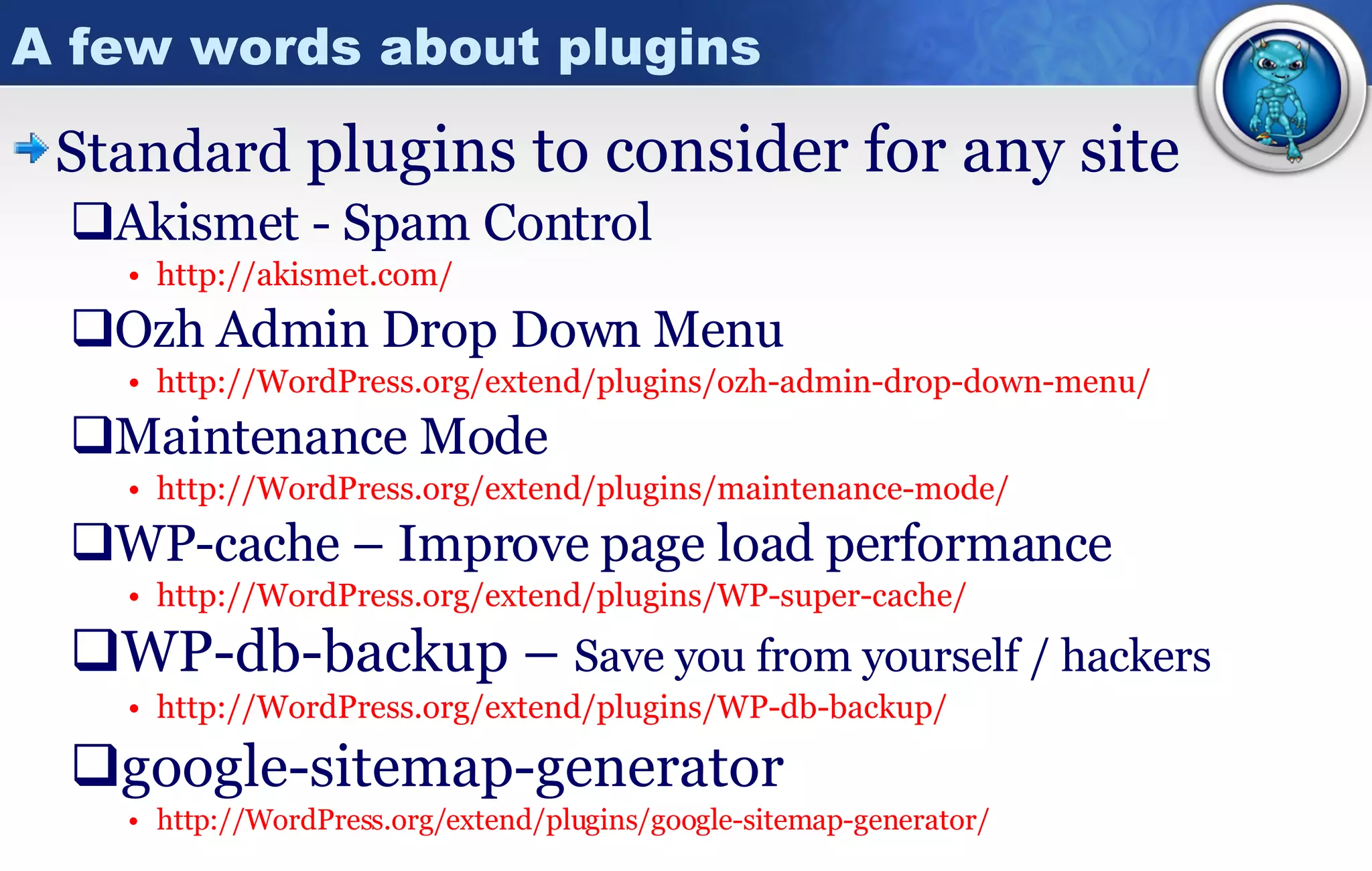 A few words about plugins Standard  plugins to consider for any site Akismet - Spam Control http:// akismet.com / Ozh Admin Drop Down Menu http:// WordPress.org/extend/plugins/ozh -admin-drop-down-menu/ Maintenance Mode http:// WordPress.org/extend/plugins/maintenance -mode/ WP-cache – Improve page load performance http:// WordPress.org/extend/plugins/WP -super-cache/ WP-db-backup –  Save you from yourself / hackers http:// WordPress.org/extend/plugins/WP -db-backup/ google-sitemap-generator http:// WordPress.org/extend/plugins/google -sitemap-generator/ 
