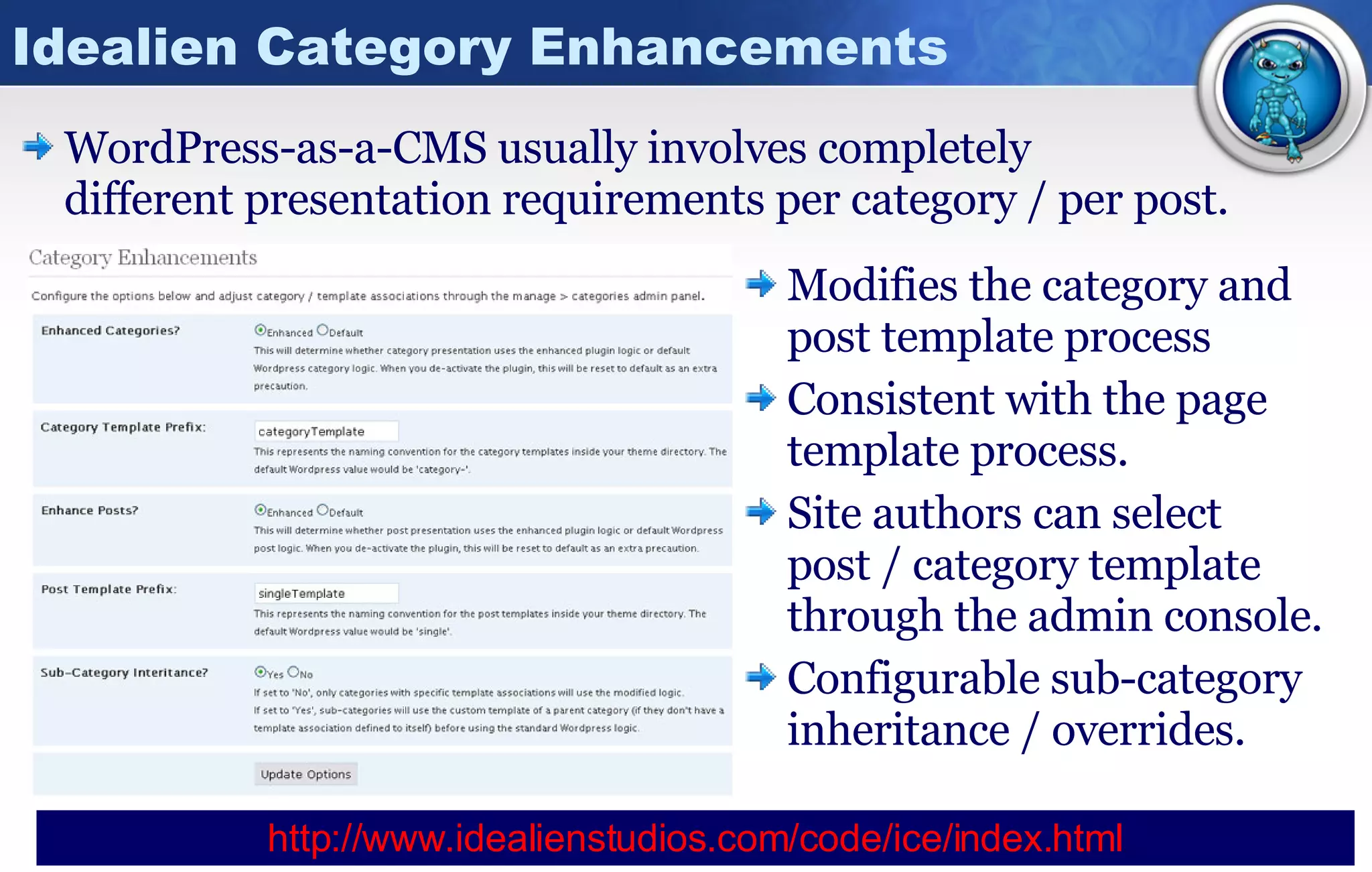 Idealien Category Enhancements WordPress-as-a-CMS usually involves completely  different presentation requirements per category / per post. Modifies the category and post template process Consistent with the page template process. Site authors can select  post / category template through the admin console. Configurable sub-category inheritance / overrides. http:// www.idealienstudios.com/code/ice/index.html 