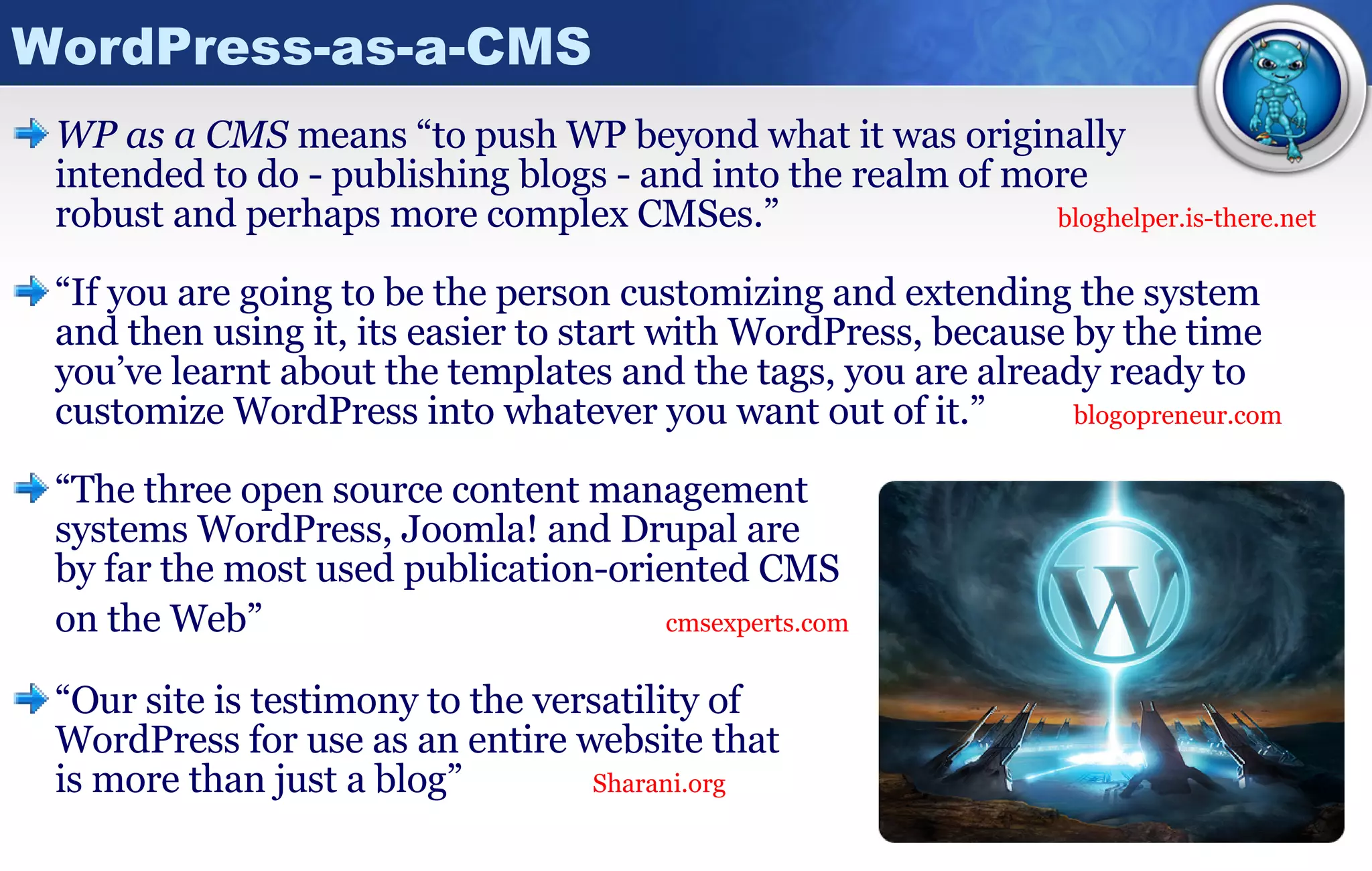 WordPress-as-a-CMS WP as a CMS  means “to push WP beyond what it was originally  intended to do - publishing blogs - and into the realm of more  robust and perhaps more complex CMSes.” bloghelper.is-there.net “ If you are going to be the person customizing and extending the system and then using it, its easier to start with WordPress, because by the time you’ve learnt about the templates and the tags, you are already ready to customize WordPress into whatever you want out of it.”   blogopreneur.com “ The three open source content management  systems WordPress, Joomla! and Drupal are  by far the most used publication-oriented CMS on the Web”     cmsexperts.com “ Our site is testimony to the versatility of  WordPress for use as an entire website that  is more than just a blog”  Sharani.org 