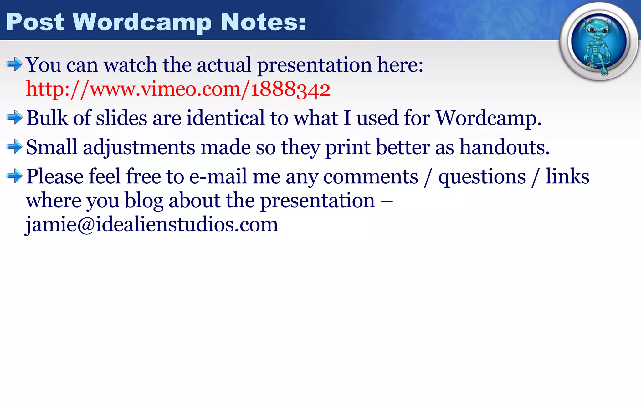 Post Wordcamp Notes: You can watch the actual presentation here: http://www.vimeo.com/1888342 Bulk of slides are identical to what I used for Wordcamp. Small adjustments made so they print better as handouts. Please feel free to e-mail me any comments / questions / links where you blog about the presentation – jamie@idealienstudios.com 