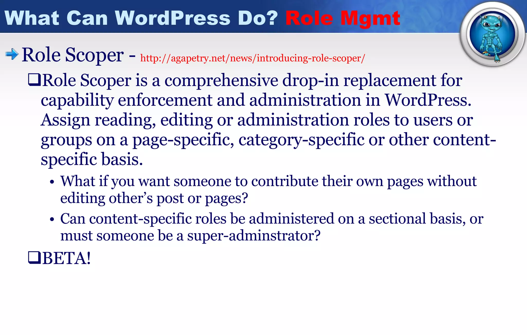 What Can WordPress Do?  Role Mgmt Role Scoper -  http://agapetry.net/news/introducing-role-scoper / Role Scoper is a comprehensive drop-in replacement for capability enforcement and administration in WordPress. Assign reading, editing or administration roles to users or groups on a page-specific, category-specific or other content-specific basis. What if you want someone to contribute their own pages without editing other’s post or pages? Can content-specific roles be administered on a sectional basis, or must someone be a super-adminstrator? BETA!  