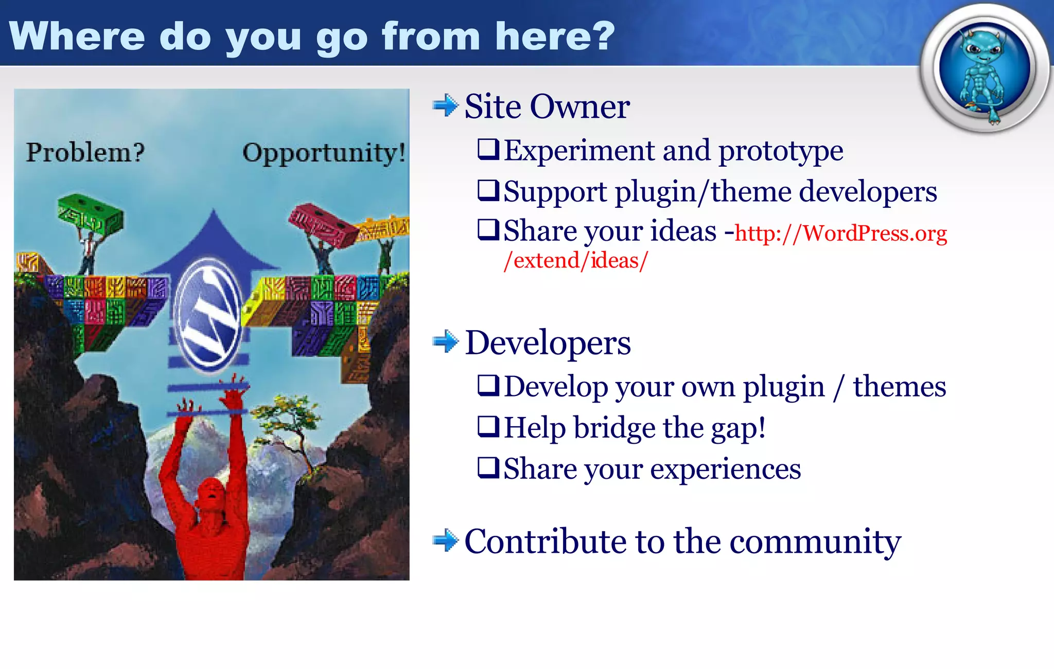 Where do you go from here? Site Owner Experiment and prototype Support plugin/theme developers Share your ideas - http:// WordPress.org /extend/ideas/ Developers Develop your own plugin / themes Help bridge the gap! Share your experiences Contribute to the community 