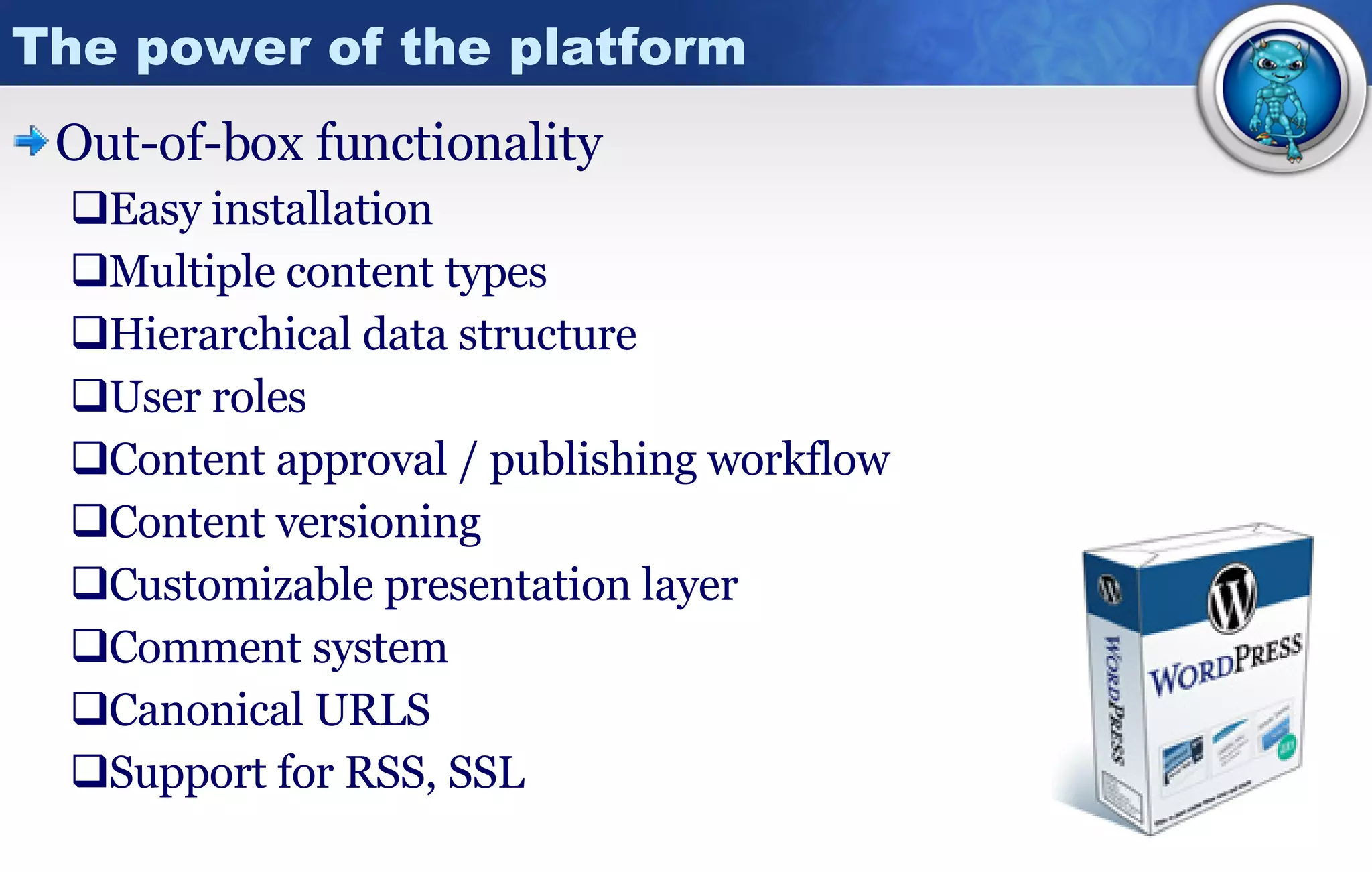 The power of the platform Out-of-box functionality Easy installation Multiple content types Hierarchical data structure User roles Content approval / publishing workflow Content versioning Customizable presentation layer Comment system Canonical URLS Support for RSS, SSL 