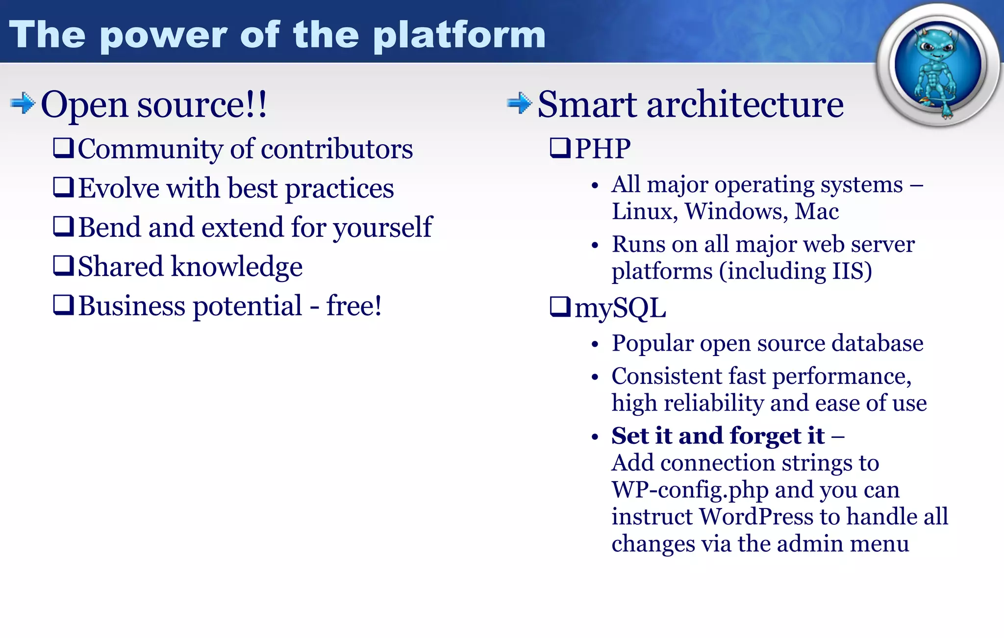 The power of the platform Open   source!! Community of contributors Evolve with best practices Bend and extend for yourself Shared knowledge  Business potential - free! Smart architecture PHP All major operating systems – Linux, Windows, Mac Runs on all major web server platforms (including IIS) mySQL Popular open source database Consistent fast performance,  high reliability and ease of use  Set it and forget it  –  Add connection strings to  WP-config.php and you can instruct WordPress to handle all changes via the admin menu 