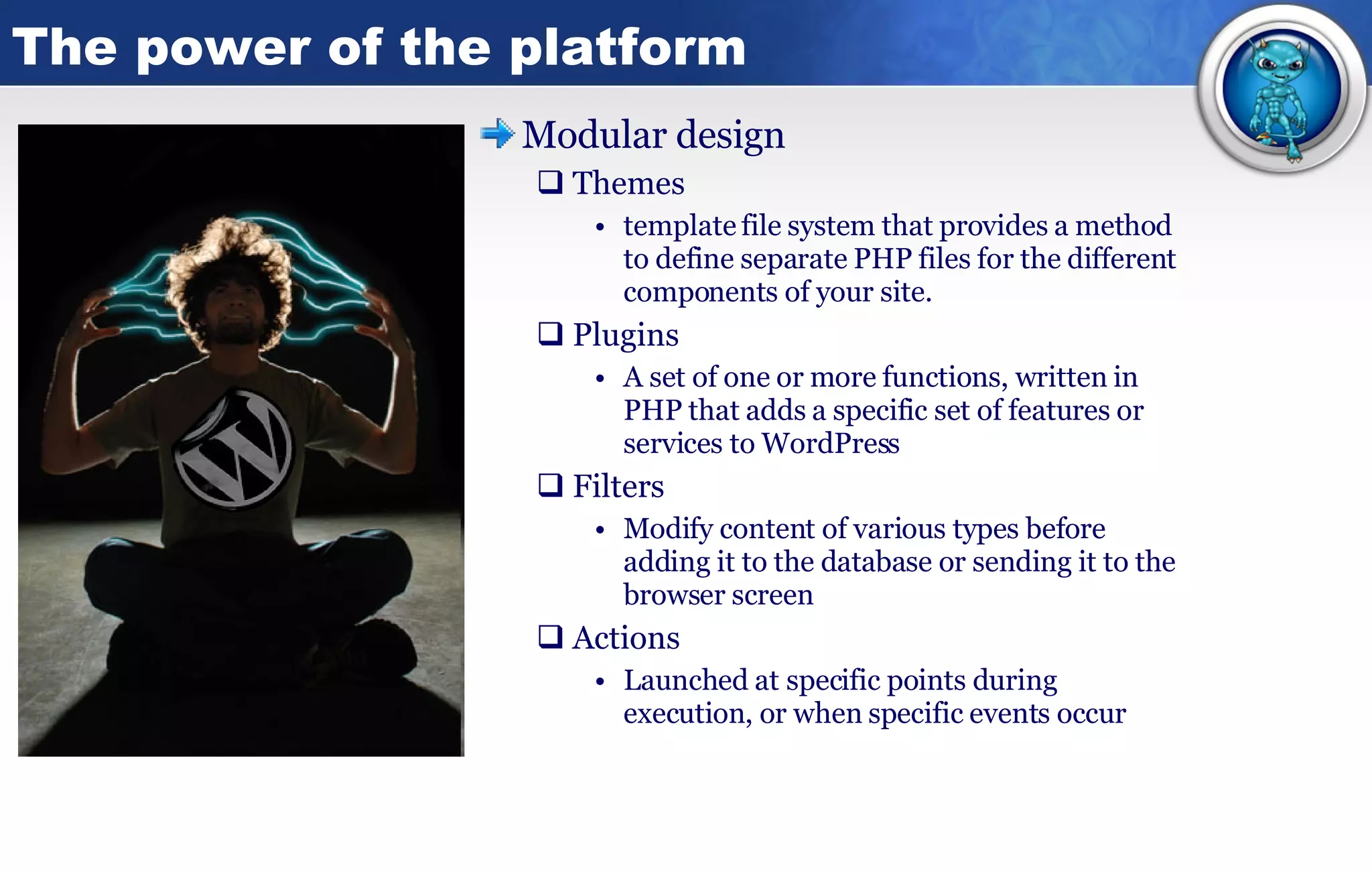 The power of the platform Modular design Themes template file system that provides a method to define separate PHP files for the different components of your site. Plugins A set of one or more functions, written in PHP that adds a specific set of features or services to WordPress  Filters Modify content of various types before adding it to the database or sending it to the browser screen  Actions Launched at specific points during execution, or when specific events occur 