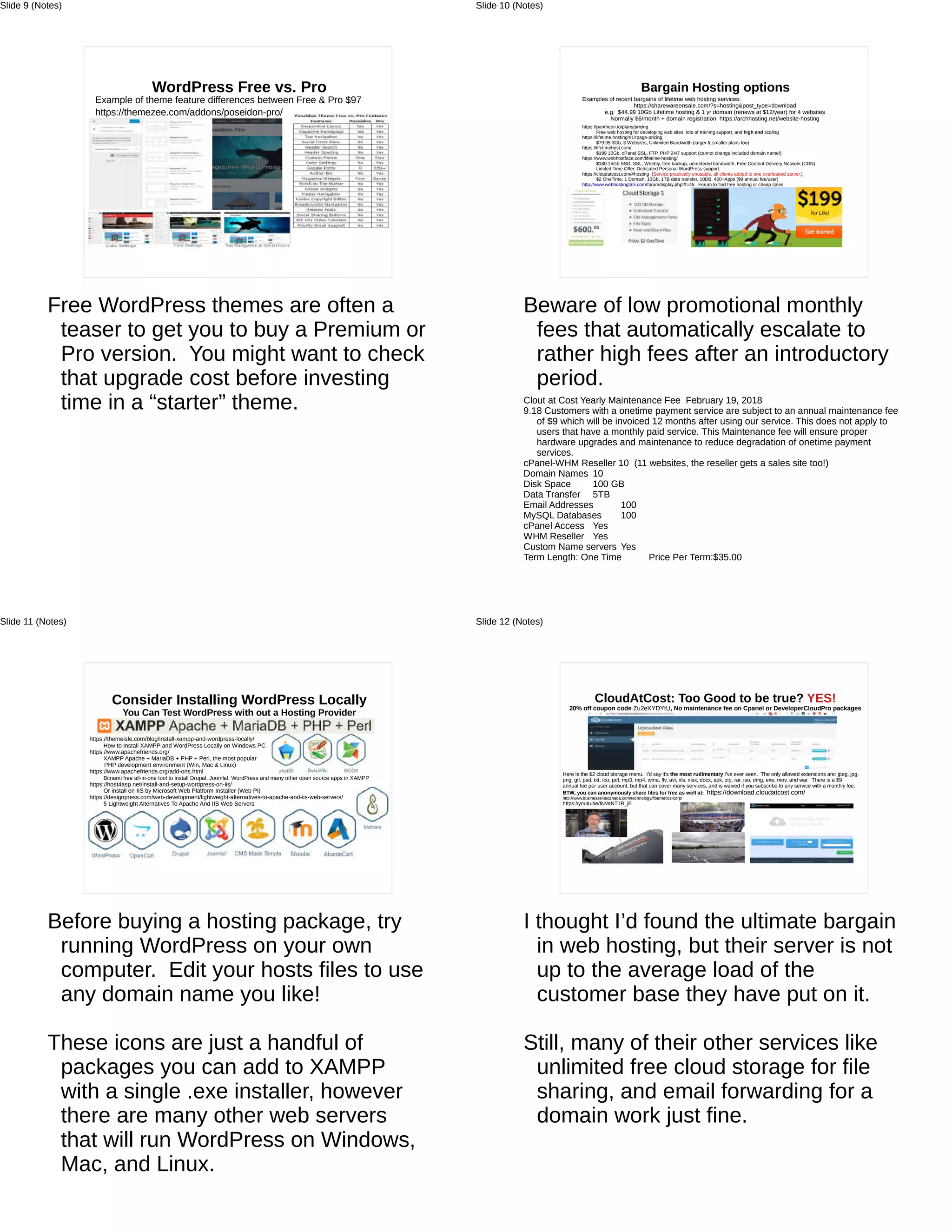 WordPress Free vs. Pro
Example of theme feature differences between Free & Pro $97
https://themezee.com/addons/poseidon-pro/
Free WordPress themes are often a
teaser to get you to buy a Premium or
Pro version. You might want to check
that upgrade cost before investing
time in a “starter” theme.
Slide 9 (Notes)
Bargain Hosting options
Examples of recent bargains of lifetime web hosting services:
https://sharewareonsale.com/?s=hosting&post_type=download
e.g. $44.99 10Gb Lifetime hosting & 1 yr domain (renews at $12/year) for 4 websites
Normally $6/month + domain registration https://archhosting.net/website-hosting
https://pantheon.io/plans/pricing
Free web hosting for developing web sites, lots of training support, and high end scaling
https://lifetime.hosting/#1#page-pricing
$79.95 3Gb, 3 Websites, Unlimited Bandwidth (larger & smaller plans too)
https://lifetimehost.com/
$199 10Gb, cPanel,SSL, FTP, PHP 24/7 support (cannot change included domain name!)
https://www.webhostface.com/lifetime-hosting/
$180 15Gb SSD, SSL, Weebly, free backup, unmetered bandwidth, Free Content Delivery Network (CDN)
Limited Time Offer, Dedicated Personal WordPress support.
https://cloudatcost.com/#hosting (Service practically unusable, all clients added to one overloaded server.)
$2 OneTime, 1 Domain, 10Gb, 1TB data transfer, 10DB, 400+Apps ($9 annual fee/user)
http://www.webhostingtalk.com/forumdisplay.php?f=45 Forum to find free hosting or cheap sales
Beware of low promotional monthly
fees that automatically escalate to
rather high fees after an introductory
period.
Clout at Cost Yearly Maintenance Fee February 19, 2018
9.18 Customers with a onetime payment service are subject to an annual maintenance fee
of $9 which will be invoiced 12 months after using our service. This does not apply to
users that have a monthly paid service. This Maintenance fee will ensure proper
hardware upgrades and maintenance to reduce degradation of onetime payment
services.
cPanel-WHM Reseller 10 (11 websites, the reseller gets a sales site too!)
Domain Names 10
Disk Space 100 GB
Data Transfer 5TB
Email Addresses 100
MySQL Databases 100
cPanel Access Yes
WHM Reseller Yes
Custom Name servers Yes
Term Length: One Time Price Per Term:$35.00
Slide 10 (Notes)
Consider Installing WordPress Locally
You Can Test WordPress with out a Hosting Provider
https://themeisle.com/blog/install-xampp-and-wordpress-locally/
How to Install XAMPP and WordPress Locally on Windows PC
https://www.apachefriends.org/
XAMPP Apache + MariaDB + PHP + Perl, the most popular
PHP development environment (Win, Mac & Linux)
https://www.apachefriends.org/add-ons.html
Bitnami free all-in-one tool to install Drupal, Joomla!, WordPress and many other open source apps in XAMPP
https://host4asp.net/install-and-setup-wordpress-on-iis/
Or install on IIS by Microsoft Web Platform Installer (Web PI)
https://designpress.com/web-development/lightweight-alternatives-to-apache-and-iis-web-servers/
5 Lightweight Alternatives To Apache And IIS Web Servers
Before buying a hosting package, try
running WordPress on your own
computer. Edit your hosts files to use
any domain name you like!
These icons are just a handful of
packages you can add to XAMPP
with a single .exe installer, however
there are many other web servers
that will run WordPress on Windows,
Mac, and Linux.
Slide 11 (Notes)
CloudAtCost: Too Good to be true? YES!
20% off coupon code Zu2eXYDYtU, No maintenance fee on Cpanel or DeveloperCloudPro packages
Here is the $2 cloud storage menu. I'd say it's the most rudimentary I've ever seen. The only allowed extensions are: jpeg, jpg,
png, gif, psd, txt, ico, pdf, mp3, mp4, wma, flv, avi, xls, xlsx, docx, apk, zip, rar, iso, dmg, exe, mov, and war. There is a $9
annual fee per user account, but that can cover many services, and is waived if you subscribe to any service with a monthly fee.
BTW, you can anonymously share files for free as well at: https://download.cloudatcost.com/
http://www.businesselitecanada.com/technology/fibernetics-corp/
https://youtu.be/INVaNT1R_jE
I thought I’d found the ultimate bargain
in web hosting, but their server is not
up to the average load of the
customer base they have put on it.
Still, many of their other services like
unlimited free cloud storage for file
sharing, and email forwarding for a
domain work just fine.
Slide 12 (Notes)
 