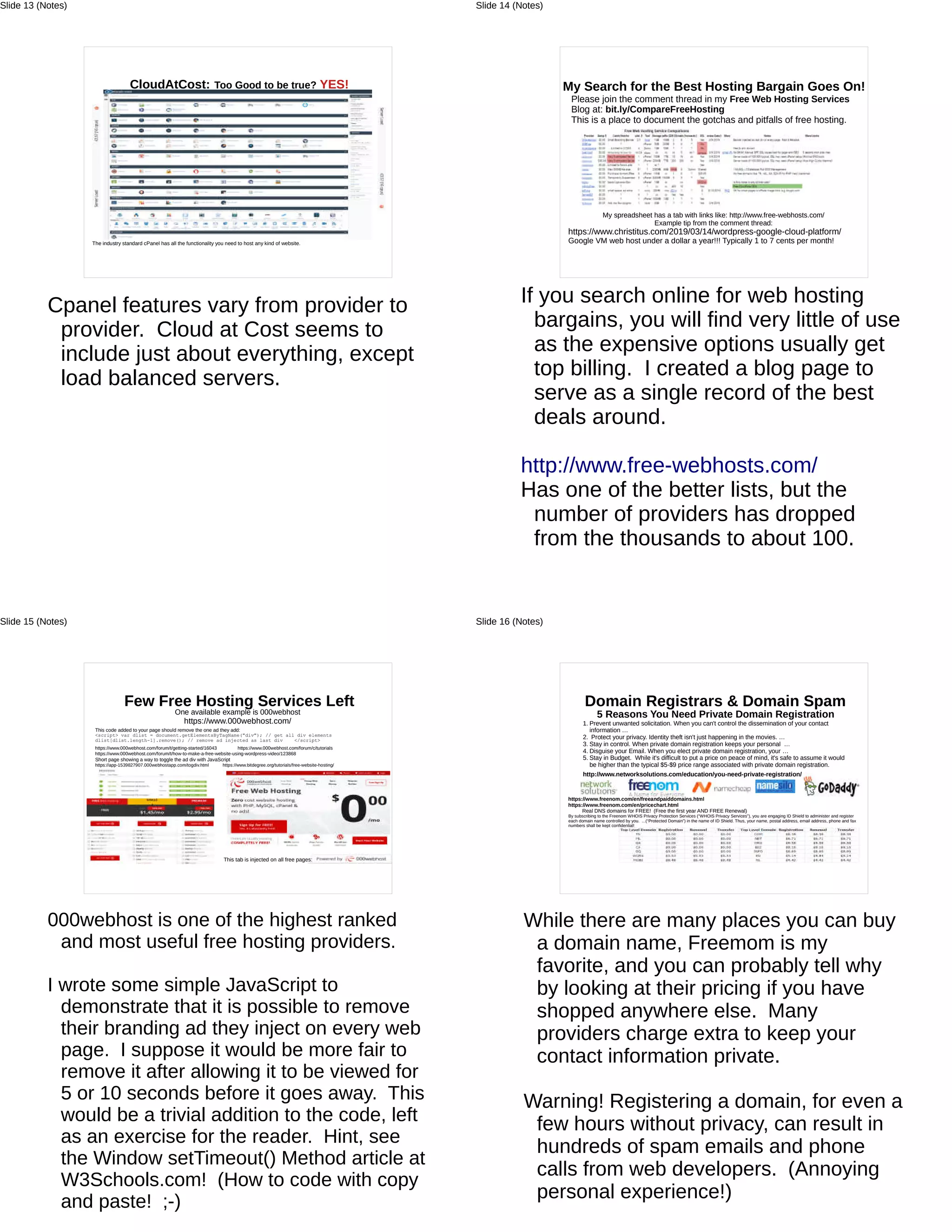 CloudAtCost: Too Good to be true? YES!
The industry standard cPanel has all the functionality you need to host any kind of website.
Cpanel features vary from provider to
provider. Cloud at Cost seems to
include just about everything, except
load balanced servers.
Slide 13 (Notes)
My Search for the Best Hosting Bargain Goes On!
Please join the comment thread in my Free Web Hosting Services
Blog at: bit.ly/CompareFreeHosting
This is a place to document the gotchas and pitfalls of free hosting.
My spreadsheet has a tab with links like: http://www.free-webhosts.com/
Example tip from the comment thread:
https://www.christitus.com/2019/03/14/wordpress-google-cloud-platform/
Google VM web host under a dollar a year!!! Typically 1 to 7 cents per month!
If you search online for web hosting
bargains, you will find very little of use
as the expensive options usually get
top billing. I created a blog page to
serve as a single record of the best
deals around.
http://www.free-webhosts.com/
Has one of the better lists, but the
number of providers has dropped
from the thousands to about 100.
Slide 14 (Notes)
Few Free Hosting Services Left
One available example is 000webhost
https://www.000webhost.com/
This code added to your page should remove the one ad they add:
<script> var dlist = document.getElementsByTagName("div"); // get all div elements
dlist[dlist.length-1].remove(); // remove ad injected as last div </script>
https://www.000webhost.com/forum/t/getting-started/16043 https://www.000webhost.com/forum/c/tutorials
https://www.000webhost.com/forum/t/how-to-make-a-free-website-using-wordpress-video/123868
Short page showing a way to toggle the ad div with JavaScript
https://app-1539827907.000webhostapp.com/togdiv.html https://www.bitdegree.org/tutorials/free-website-hosting/
This tab is injected on all free pages:
000webhost is one of the highest ranked
and most useful free hosting providers.
I wrote some simple JavaScript to
demonstrate that it is possible to remove
their branding ad they inject on every web
page. I suppose it would be more fair to
remove it after allowing it to be viewed for
5 or 10 seconds before it goes away. This
would be a trivial addition to the code, left
as an exercise for the reader. Hint, see
the Window setTimeout() Method article at
W3Schools.com! (How to code with copy
and paste! ;-)
Slide 15 (Notes)
Domain Registrars & Domain Spam
5 Reasons You Need Private Domain Registration
1. Prevent unwanted solicitation. When you can't control the dissemination of your contact
information …
2. Protect your privacy. Identity theft isn't just happening in the movies. …
3. Stay in control. When private domain registration keeps your personal …
4. Disguise your Email. When you elect private domain registration, your …
5. Stay in Budget. While it's difficult to put a price on peace of mind, it's safe to assume it would
be higher than the typical $5-$9 price range associated with private domain registration.
http://www.networksolutions.com/education/you-need-private-registration/
https://www.freenom.com/en/freeandpaiddomains.html
https://www.freenom.com/en/pricechart.html
Real DNS domains for FREE! (Free the first year AND FREE Renewal)
By subscribing to the Freenom WHOIS Privacy Protection Services (“WHOIS Privacy Services”), you are engaging ID Shield to administer and register
each domain name controlled by you. ...(“Protected Domain”) in the name of ID Shield. Thus, your name, postal address, email address, phone and fax
numbers shall be kept confidential!
While there are many places you can buy
a domain name, Freemom is my
favorite, and you can probably tell why
by looking at their pricing if you have
shopped anywhere else. Many
providers charge extra to keep your
contact information private.
Warning! Registering a domain, for even a
few hours without privacy, can result in
hundreds of spam emails and phone
calls from web developers. (Annoying
personal experience!)
Slide 16 (Notes)
 