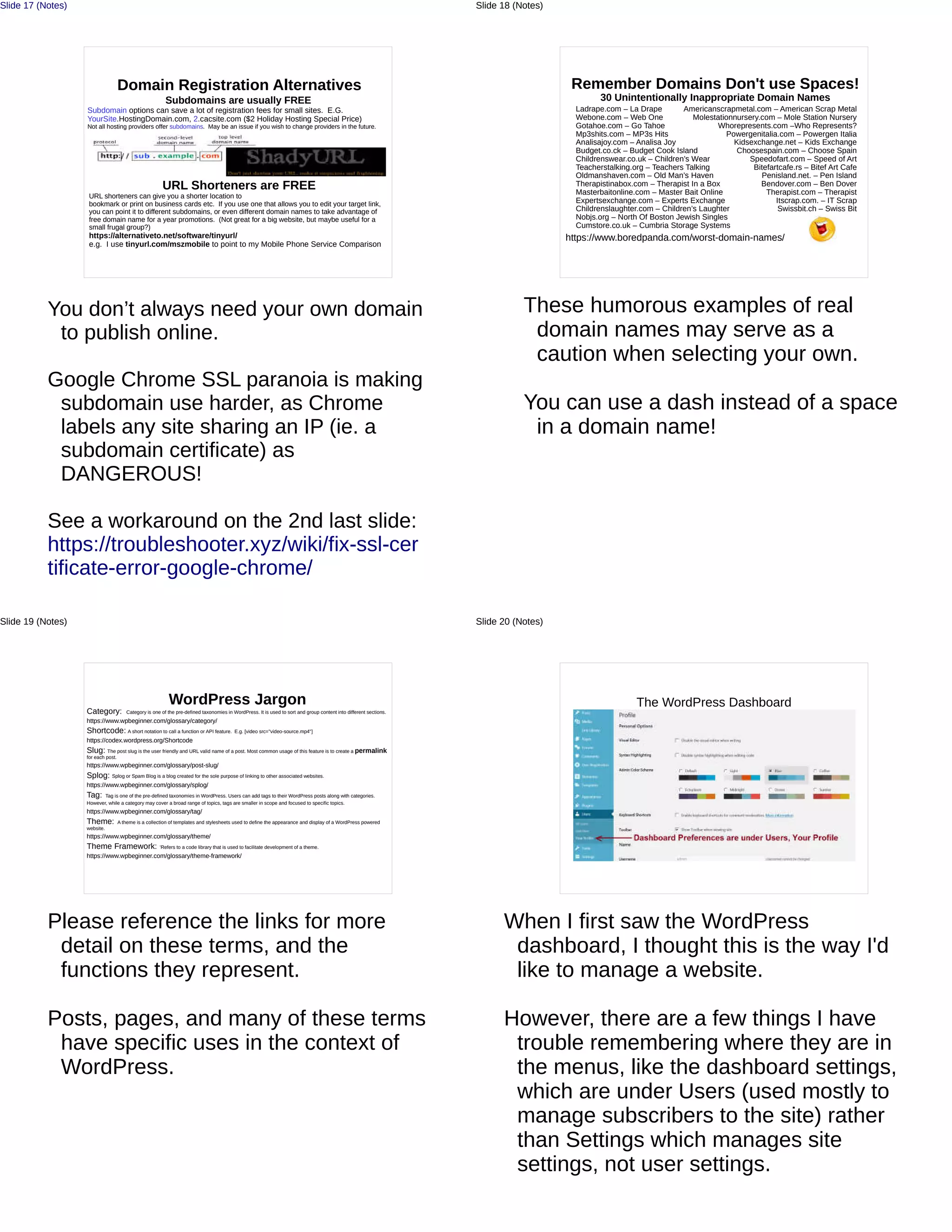 Domain Registration Alternatives
Subdomains are usually FREE
Subdomain options can save a lot of registration fees for small sites. E.G.
YourSite.HostingDomain.com, 2.cacsite.com ($2 Holiday Hosting Special Price)
Not all hosting providers offer subdomains. May be an issue if you wish to change providers in the future.
URL Shorteners are FREE
URL shorteners can give you a shorter location to
bookmark or print on business cards etc. If you use one that allows you to edit your target link,
you can point it to different subdomains, or even different domain names to take advantage of
free domain name for a year promotions. (Not great for a big website, but maybe useful for a
small frugal group?)
https://alternativeto.net/software/tinyurl/
e.g. I use tinyurl.com/mszmobile to point to my Mobile Phone Service Comparison
You don’t always need your own domain
to publish online.
Google Chrome SSL paranoia is making
subdomain use harder, as Chrome
labels any site sharing an IP (ie. a
subdomain certificate) as
DANGEROUS!
See a workaround on the 2nd last slide:
https://troubleshooter.xyz/wiki/fix-ssl-cer
tificate-error-google-chrome/
Slide 17 (Notes)
Remember Domains Don't use Spaces!
30 Unintentionally Inappropriate Domain Names
https://www.boredpanda.com/worst-domain-names/
Ladrape.com – La Drape
Webone.com – Web One
Gotahoe.com – Go Tahoe
Mp3shits.com – MP3s Hits
Analisajoy.com – Analisa Joy
Budget.co.ck – Budget Cook Island
Childrenswear.co.uk – Children’s Wear
Teacherstalking.org – Teachers Talking
Oldmanshaven.com – Old Man’s Haven
Therapistinabox.com – Therapist In a Box
Masterbaitonline.com – Master Bait Online
Expertsexchange.com – Experts Exchange
Childrenslaughter.com – Children’s Laughter
Nobjs.org – North Of Boston Jewish Singles
Cumstore.co.uk – Cumbria Storage Systems
Americanscrapmetal.com – American Scrap Metal
Molestationnursery.com – Mole Station Nursery
Whorepresents.com –Who Represents?
Powergenitalia.com – Powergen Italia
Kidsexchange.net – Kids Exchange
Choosespain.com – Choose Spain
Speedofart.com – Speed of Art
Bitefartcafe.rs – Bitef Art Cafe
Penisland.net. – Pen Island
Bendover.com – Ben Dover
Therapist.com – Therapist
Itscrap.com. – IT Scrap
Swissbit.ch – Swiss Bit
These humorous examples of real
domain names may serve as a
caution when selecting your own.
You can use a dash instead of a space
in a domain name!
Slide 18 (Notes)
WordPress Jargon
Category: Category is one of the pre-defined taxonomies in WordPress. It is used to sort and group content into different sections.
https://www.wpbeginner.com/glossary/category/
Shortcode: A short notation to call a function or API feature. E.g. [video src="video-source.mp4"]
https://codex.wordpress.org/Shortcode
Slug: The post slug is the user friendly and URL valid name of a post. Most common usage of this feature is to create a permalink
for each post.
https://www.wpbeginner.com/glossary/post-slug/
Splog: Splog or Spam Blog is a blog created for the sole purpose of linking to other associated websites.
https://www.wpbeginner.com/glossary/splog/
Tag: Tag is one of the pre-defined taxonomies in WordPress. Users can add tags to their WordPress posts along with categories.
However, while a category may cover a broad range of topics, tags are smaller in scope and focused to specific topics.
https://www.wpbeginner.com/glossary/tag/
Theme: A theme is a collection of templates and stylesheets used to define the appearance and display of a WordPress powered
website.
https://www.wpbeginner.com/glossary/theme/
Theme Framework: 'Refers to a code library that is used to facilitate development of a theme.
https://www.wpbeginner.com/glossary/theme-framework/
Please reference the links for more
detail on these terms, and the
functions they represent.
Posts, pages, and many of these terms
have specific uses in the context of
WordPress.
Slide 19 (Notes)
The WordPress Dashboard
When I first saw the WordPress
dashboard, I thought this is the way I'd
like to manage a website.
However, there are a few things I have
trouble remembering where they are in
the menus, like the dashboard settings,
which are under Users (used mostly to
manage subscribers to the site) rather
than Settings which manages site
settings, not user settings.
Slide 20 (Notes)
 