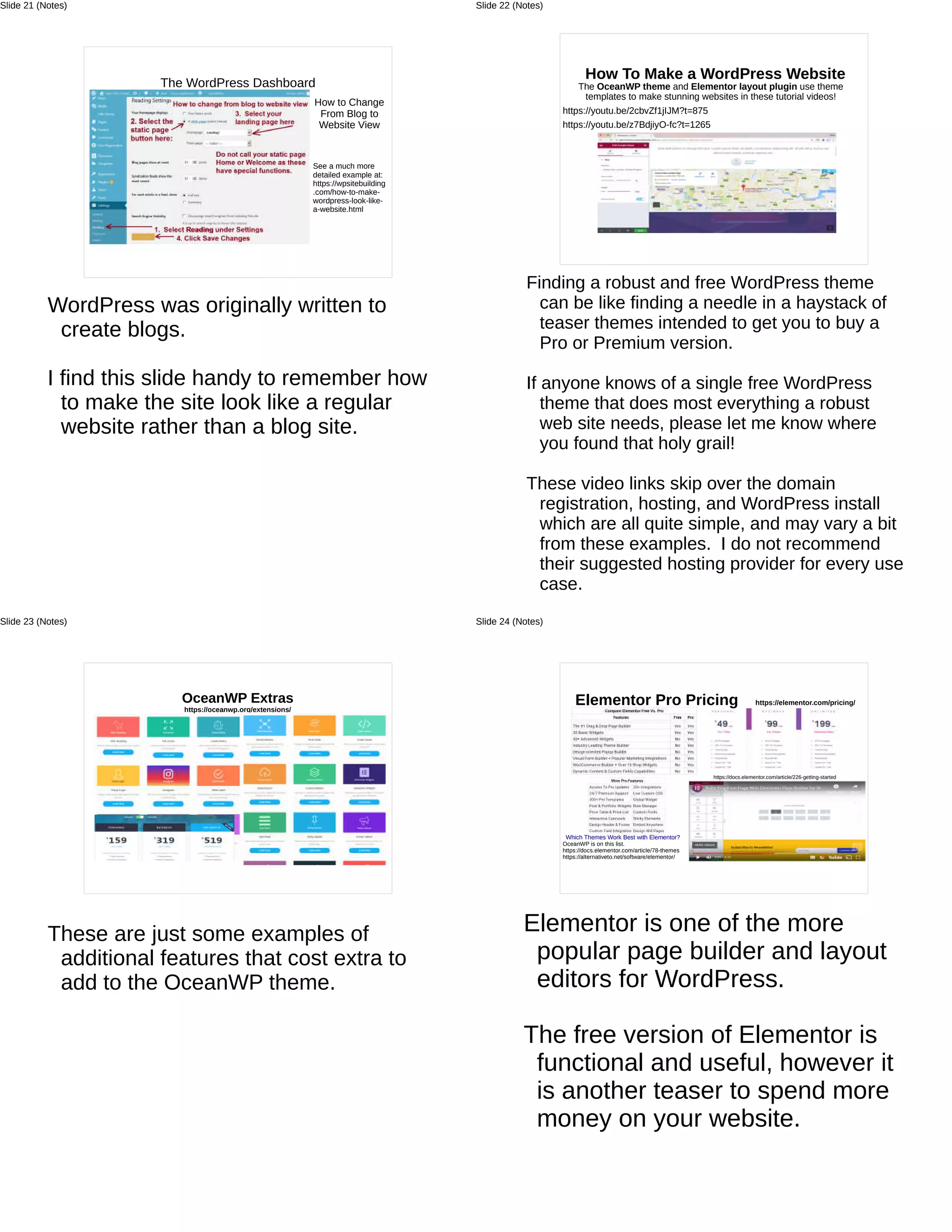 The WordPress Dashboard
How to Change
From Blog to
Website View
See a much more
detailed example at:
https://wpsitebuilding
.com/how-to-make-
wordpress-look-like-
a-website.html
WordPress was originally written to
create blogs.
I find this slide handy to remember how
to make the site look like a regular
website rather than a blog site.
Slide 21 (Notes)
How To Make a WordPress Website
The OceanWP theme and Elementor layout plugin use theme
templates to make stunning websites in these tutorial videos!
https://youtu.be/2cbvZf1jIJM?t=875
https://youtu.be/z7BdjiyO-fc?t=1265
Finding a robust and free WordPress theme
can be like finding a needle in a haystack of
teaser themes intended to get you to buy a
Pro or Premium version.
If anyone knows of a single free WordPress
theme that does most everything a robust
web site needs, please let me know where
you found that holy grail!
These video links skip over the domain
registration, hosting, and WordPress install
which are all quite simple, and may vary a bit
from these examples. I do not recommend
their suggested hosting provider for every use
case.
Slide 22 (Notes)
OceanWP Extras
https://oceanwp.org/extensions/
These are just some examples of
additional features that cost extra to
add to the OceanWP theme.
Slide 23 (Notes)
Elementor Pro Pricing https://elementor.com/pricing/
https://docs.elementor.com/article/226-getting-started
Which Themes Work Best with Elementor?
OceanWP is on this list.
https://docs.elementor.com/article/78-themes
https://alternativeto.net/software/elementor/
Elementor is one of the more
popular page builder and layout
editors for WordPress.
The free version of Elementor is
functional and useful, however it
is another teaser to spend more
money on your website.
Slide 24 (Notes)
 