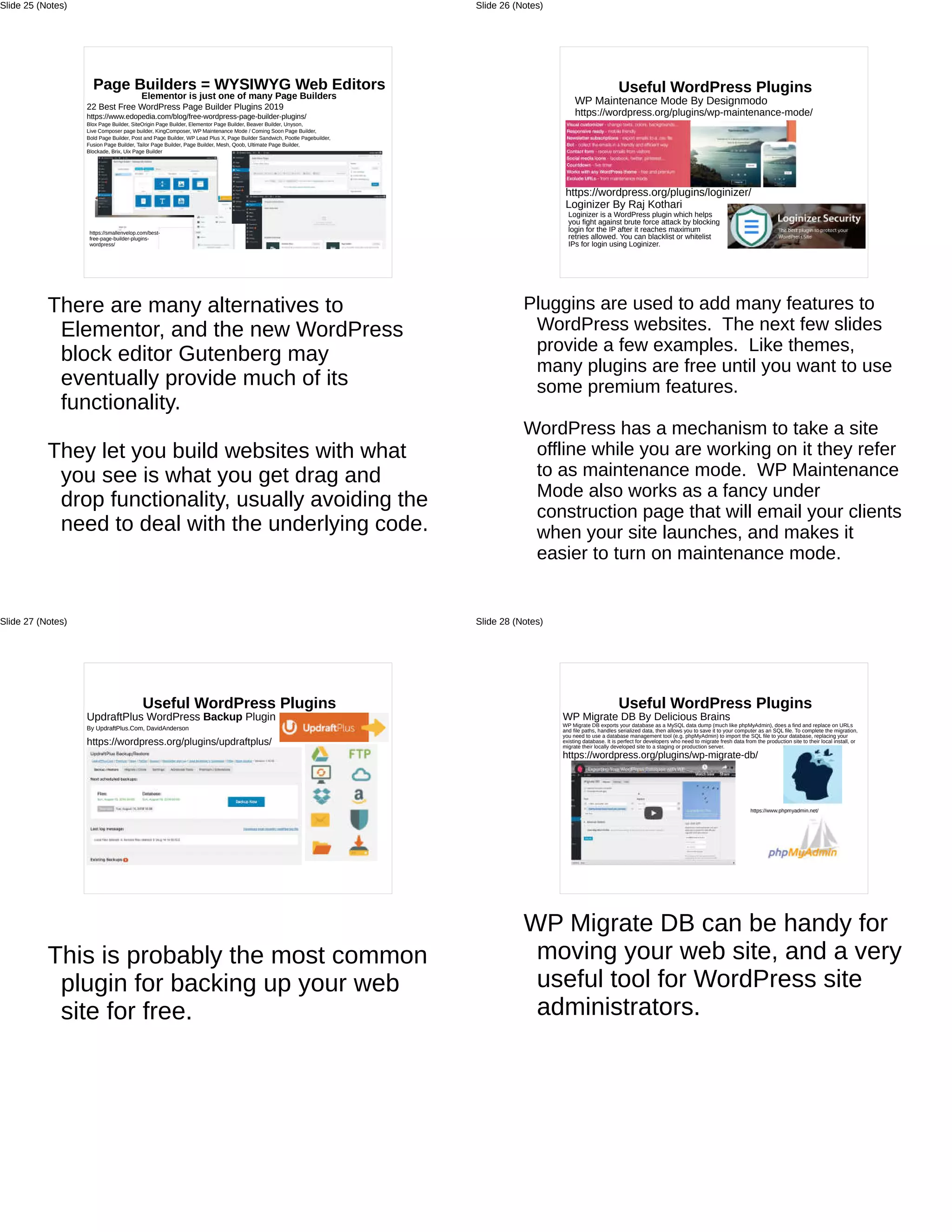 Page Builders = WYSIWYG Web Editors
Elementor is just one of many Page Builders
22 Best Free WordPress Page Builder Plugins 2019
https://www.edopedia.com/blog/free-wordpress-page-builder-plugins/
Blox Page Builder, SiteOrigin Page Builder, Elementor Page Builder, Beaver Builder, Unyson,
Live Composer page builder, KingComposer, WP Maintenance Mode / Coming Soon Page Builder,
Bold Page Builder, Post and Page Builder, WP Lead Plus X, Page Builder Sandwich, Pootle Pagebuilder,
Fusion Page Builder, Tailor Page Builder, Page Builder, Mesh, Qoob, Ultimate Page Builder,
Blockade, Brix, Uix Page Builder
https://smallenvelop.com/best-
free-page-builder-plugins-
wordpress/
There are many alternatives to
Elementor, and the new WordPress
block editor Gutenberg may
eventually provide much of its
functionality.
They let you build websites with what
you see is what you get drag and
drop functionality, usually avoiding the
need to deal with the underlying code.
Slide 25 (Notes)
Useful WordPress Plugins
WP Maintenance Mode By Designmodo
https://wordpress.org/plugins/wp-maintenance-mode/
Loginizer is a WordPress plugin which helps
you fight against brute force attack by blocking
login for the IP after it reaches maximum
retries allowed. You can blacklist or whitelist
IPs for login using Loginizer.
https://wordpress.org/plugins/loginizer/
Loginizer By Raj Kothari
Pluggins are used to add many features to
WordPress websites. The next few slides
provide a few examples. Like themes,
many plugins are free until you want to use
some premium features.
WordPress has a mechanism to take a site
offline while you are working on it they refer
to as maintenance mode. WP Maintenance
Mode also works as a fancy under
construction page that will email your clients
when your site launches, and makes it
easier to turn on maintenance mode.
Slide 26 (Notes)
Useful WordPress Plugins
UpdraftPlus WordPress Backup Plugin
By UpdraftPlus.Com, DavidAnderson
https://wordpress.org/plugins/updraftplus/
This is probably the most common
plugin for backing up your web
site for free.
Slide 27 (Notes)
Useful WordPress Plugins
WP Migrate DB By Delicious Brains
WP Migrate DB exports your database as a MySQL data dump (much like phpMyAdmin), does a find and replace on URLs
and file paths, handles serialized data, then allows you to save it to your computer as an SQL file. To complete the migration,
you need to use a database management tool (e.g. phpMyAdmin) to import the SQL file to your database, replacing your
existing database. It is perfect for developers who need to migrate fresh data from the production site to their local install, or
migrate their locally developed site to a staging or production server.
https://wordpress.org/plugins/wp-migrate-db/
https://www.phpmyadmin.net/
WP Migrate DB can be handy for
moving your web site, and a very
useful tool for WordPress site
administrators.
Slide 28 (Notes)
 