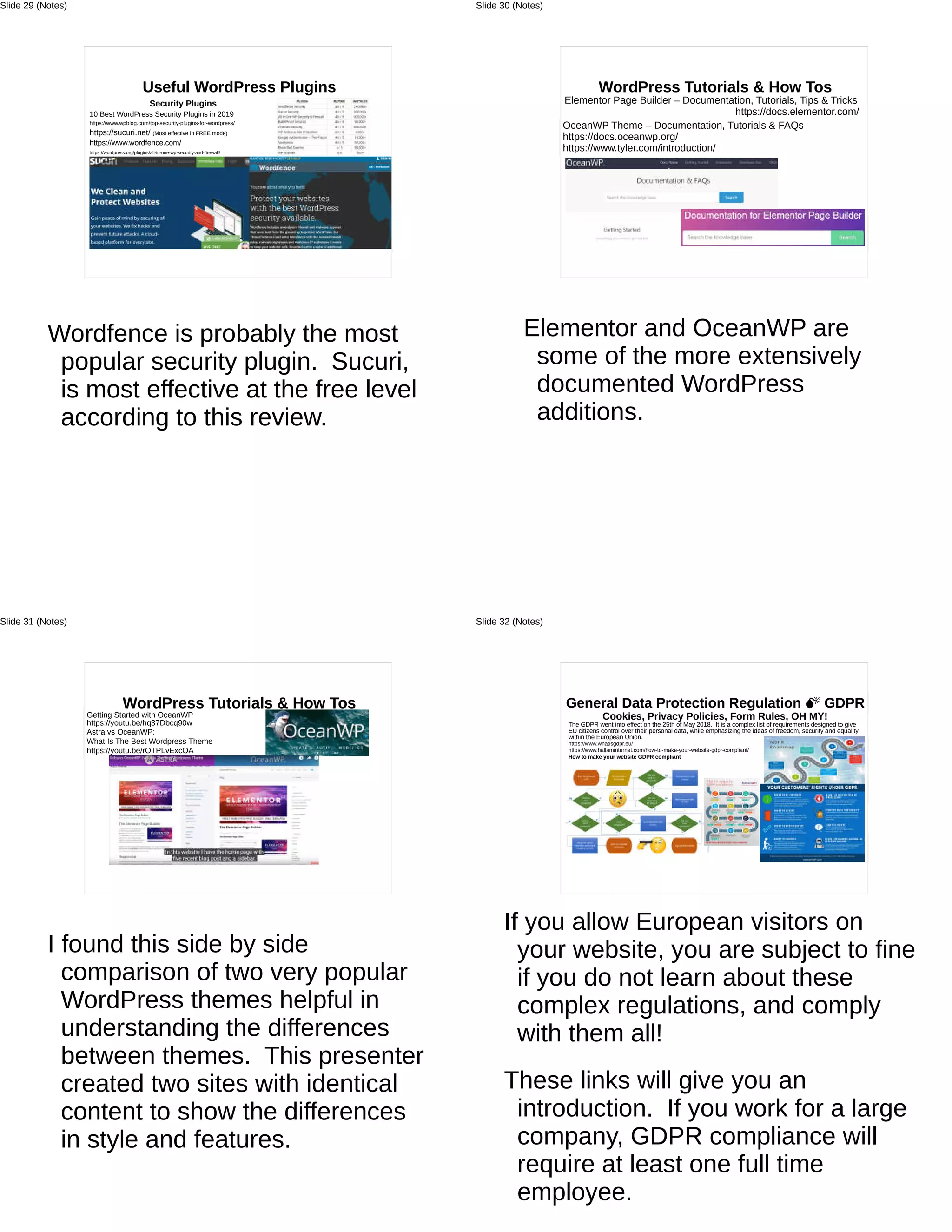 Useful WordPress Plugins
Security Plugins
10 Best WordPress Security Plugins in 2019
https://www.wpblog.com/top-security-plugins-for-wordpress/
https://sucuri.net/ (Most effective in FREE mode)
https://www.wordfence.com/
https://wordpress.org/plugins/all-in-one-wp-security-and-firewall/
Wordfence is probably the most
popular security plugin. Sucuri,
is most effective at the free level
according to this review.
Slide 29 (Notes)
WordPress Tutorials & How Tos
Elementor Page Builder – Documentation, Tutorials, Tips & Tricks
https://docs.elementor.com/
OceanWP Theme – Documentation, Tutorials & FAQs
https://docs.oceanwp.org/
https://www.tyler.com/introduction/
Elementor and OceanWP are
some of the more extensively
documented WordPress
additions.
Slide 30 (Notes)
WordPress Tutorials & How Tos
Getting Started with OceanWP
https://youtu.be/hq37Dbcq90w
Astra vs OceanWP:
What Is The Best Wordpress Theme
https://youtu.be/rOTPLvExcOA
I found this side by side
comparison of two very popular
WordPress themes helpful in
understanding the differences
between themes. This presenter
created two sites with identical
content to show the differences
in style and features.
Slide 31 (Notes)
General Data Protection Regulation M GDPR
Cookies, Privacy Policies, Form Rules, OH MY!
The GDPR went into effect on the 25th of May 2018. It is a complex list of requirements designed to give
EU citizens control over their personal data, while emphasizing the ideas of freedom, security and equality
within the European Union.
https://www.whatisgdpr.eu/
https://www.hallaminternet.com/how-to-make-your-website-gdpr-compliant/
How to make your website GDPR compliant
If you allow European visitors on
your website, you are subject to fine
if you do not learn about these
complex regulations, and comply
with them all!
These links will give you an
introduction. If you work for a large
company, GDPR compliance will
require at least one full time
employee.
Slide 32 (Notes)
 