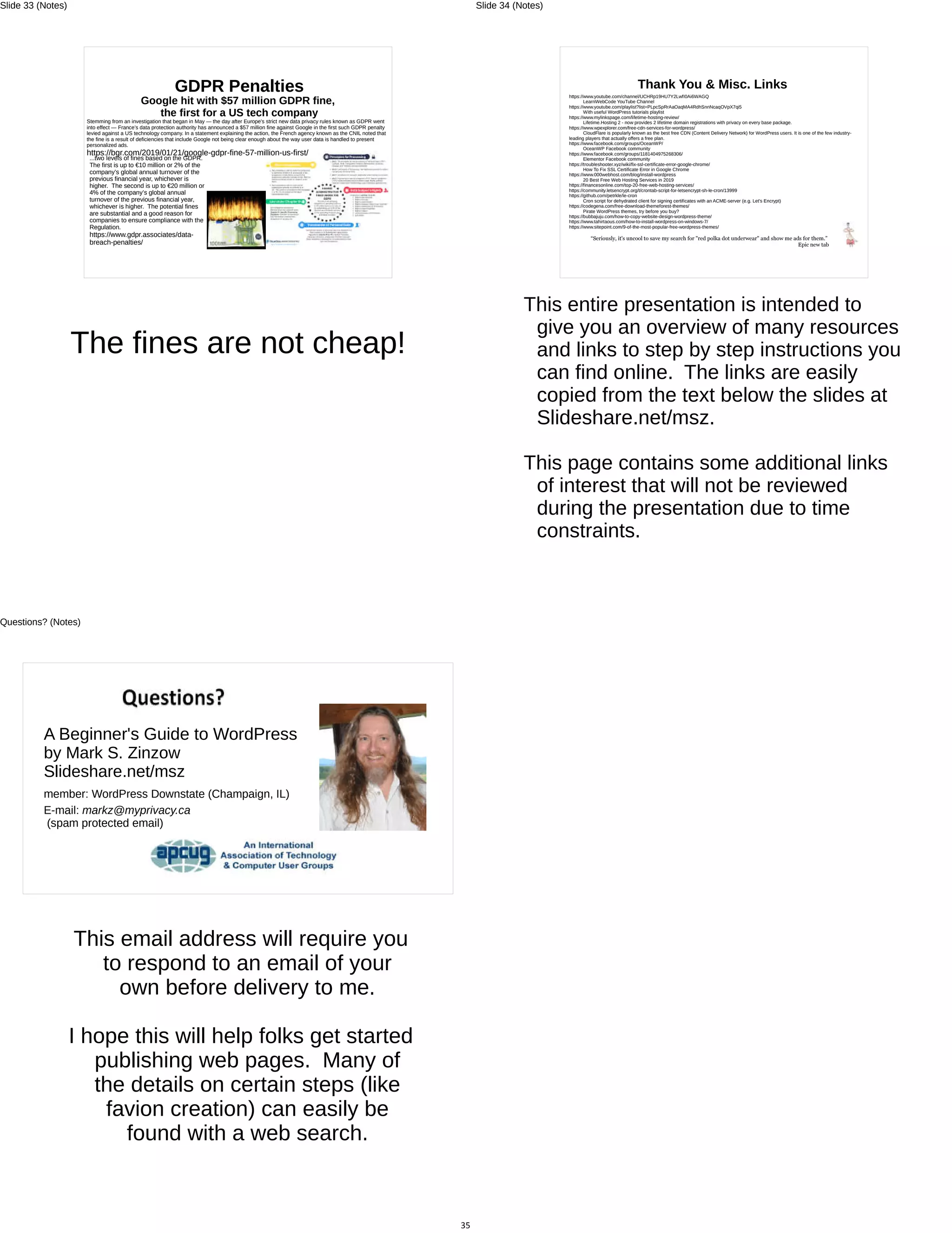 GDPR Penalties
Google hit with $57 million GDPR fine,
the first for a US tech company
Stemming from an investigation that began in May — the day after Europe’s strict new data privacy rules known as GDPR went
into effect — France’s data protection authority has announced a $57 million fine against Google in the first such GDPR penalty
levied against a US technology company. In a statement explaining the action, the French agency known as the CNIL noted that
the fine is a result of deficiencies that include Google not being clear enough about the way user data is handled to present
personalized ads.
https://bgr.com/2019/01/21/google-gdpr-fine-57-million-us-first/
...two levels of fines based on the GDPR.
The first is up to €10 million or 2% of the
company’s global annual turnover of the
previous financial year, whichever is
higher. The second is up to €20 million or
4% of the company’s global annual
turnover of the previous financial year,
whichever is higher. The potential fines
are substantial and a good reason for
companies to ensure compliance with the
Regulation.
https://www.gdpr.associates/data-
breach-penalties/
The fines are not cheap!
Slide 33 (Notes)
Thank You & Misc. Links
https://www.youtube.com/channel/UCHRp19HU7Y2LwfI0Ai6WAGQ
LearnWebCode YouTube Channel
https://www.youtube.com/playlist?list=PLpcSpRrAaOaqMA4RdhSnnNcaqOVpX7qi5
With useful WordPress tutorials playlist
https://www.mylinkspage.com/lifetime-hosting-review/
Lifetime.Hosting 2 - now provides 2 lifetime domain registrations with privacy on every base package.
https://www.wpexplorer.com/free-cdn-services-for-wordpress/
CloudFlare is popularly known as the best free CDN (Content Delivery Network) for WordPress users. It is one of the few industry-
leading players that actually offers a free plan.
https://www.facebook.com/groups/OceanWP/
OceanWP Facebook community
https://www.facebook.com/groups/1181404975268306/
Elementor Facebook community
https://troubleshooter.xyz/wiki/fix-ssl-certificate-error-google-chrome/
How To Fix SSL Certificate Error in Google Chrome
https://www.000webhost.com/blog/install-wordpress
20 Best Free Web Hosting Services in 2019
https://financesonline.com/top-20-free-web-hosting-services/
https://community.letsencrypt.org/t/crontab-script-for-letsencrypt-sh-le-cron/13999
https://github.com/petrkle/le-cron
Cron script for dehydrated client for signing certificates with an ACME-server (e.g. Let's Encrypt)
https://codegena.com/free-download-themeforest-themes/
Pirate WordPress themes, try before you buy?
https://bubbajuju.com/how-to-copy-website-design-wordpress-theme/
https://www.tahirtaous.com/how-to-install-wordpress-on-windows-7/
https://www.sitepoint.com/9-of-the-most-popular-free-wordpress-themes/
“Seriously, it's uncool to save my search for "red polka dot underwear" and show me ads for them.”
Epic new tab
This entire presentation is intended to
give you an overview of many resources
and links to step by step instructions you
can find online. The links are easily
copied from the text below the slides at
Slideshare.net/msz.
This page contains some additional links
of interest that will not be reviewed
during the presentation due to time
constraints.
Slide 34 (Notes)
A Beginner's Guide to WordPress
by Mark S. Zinzow
Slideshare.net/msz
member: WordPress Downstate (Champaign, IL)
E-mail: markz@myprivacy.ca
(spam protected email)
This email address will require you
to respond to an email of your
own before delivery to me.
I hope this will help folks get started
publishing web pages. Many of
the details on certain steps (like
favion creation) can easily be
found with a web search.
35
Questions? (Notes)
 