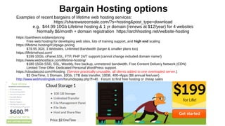 Bargain Hosting options
Examples of recent bargains of lifetime web hosting services:
https://sharewareonsale.com/?s=hosting&post_type=download
e.g. $44.99 10Gb Lifetime hosting & 1 yr domain (renews at $12/year) for 4 websites
Normally $6/month + domain registration https://archhosting.net/website-hosting
https://pantheon.io/plans/pricing
Free web hosting for developing web sites, lots of training support, and high end scaling
https://lifetime.hosting/#1#page-pricing
$79.95 3Gb, 3 Websites, Unlimited Bandwidth (larger & smaller plans too)
https://lifetimehost.com/
$199 10Gb, cPanel,SSL, FTP, PHP 24/7 support (cannot change included domain name!)
https://www.webhostface.com/lifetime-hosting/
$180 15Gb SSD, SSL, Weebly, free backup, unmetered bandwidth, Free Content Delivery Network (CDN)
Limited Time Offer, Dedicated Personal WordPress support.
https://cloudatcost.com/#hosting (Service practically unusable, all clients added to one overloaded server.)
$2 OneTime, 1 Domain, 10Gb, 1TB data transfer, 10DB, 400+Apps ($9 annual fee/user)
http://www.webhostingtalk.com/forumdisplay.php?f=45 Forum to find free hosting or cheap sales
 