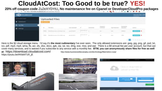 CloudAtCost: Too Good to be true? YES!
20% off coupon code Zu2eXYDYtU, No maintenance fee on Cpanel or DeveloperCloudPro packages
Here is the $2 cloud storage menu. I'd say it's the most rudimentary I've ever seen. The only allowed extensions are: jpeg, jpg, png, gif, psd, txt,
ico, pdf, mp3, mp4, wma, flv, avi, xls, xlsx, docx, apk, zip, rar, iso, dmg, exe, mov, and war. There is a $9 annual fee per user account, but that can
cover many services, and is waived if you subscribe to any service with a monthly fee. BTW, you can anonymously share files for free as well
at: https://download.cloudatcost.com/ http://www.businesselitecanada.com/technology/fibernetics-corp/
https://youtu.be/INVaNT1R_jE
 
