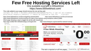 Few Free Hosting Services Left
One available example is 000webhost
https://www.000webhost.com/
This code added to your page should remove the one ad they add:
<script> var dlist = document.getElementsByTagName("div"); // get all div elements
dlist[dlist.length-1].remove(); // remove ad injected as last div </script>
https://www.000webhost.com/forum/t/getting-started/16043 https://www.000webhost.com/forum/c/tutorials
https://www.000webhost.com/forum/t/how-to-make-a-free-website-using-wordpress-video/123868
Short page showing a way to toggle the ad div with JavaScript
https://app-1539827907.000webhostapp.com/togdiv.html https://www.bitdegree.org/tutorials/free-website-hosting/
This tab is injected on all free pages:
 