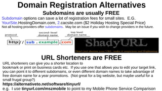 Domain Registration Alternatives
Subdomains are usually FREE
Subdomain options can save a lot of registration fees for small sites. E.G.
YourSite.HostingDomain.com, 2.cacsite.com ($2 Holiday Hosting Special Price)
Not all hosting providers offer subdomains. May be an issue if you wish to change providers in the future.
URL Shorteners are FREE
URL shorteners can give you a shorter location to
bookmark or print on business cards etc. If you use one that allows you to edit your target link,
you can point it to different subdomains, or even different domain names to take advantage of
free domain name for a year promotions. (Not great for a big website, but maybe useful for a
small frugal group?)
https://alternativeto.net/software/tinyurl/
e.g. I use tinyurl.com/mszmobile to point to my Mobile Phone Service Comparison
 