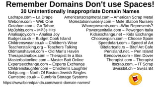 Remember Domains Don't use Spaces!
30 Unintentionally Inappropriate Domain Names
https://www.boredpanda.com/worst-domain-names/
Ladrape.com – La Drape
Webone.com – Web One
Gotahoe.com – Go Tahoe
Mp3shits.com – MP3s Hits
Analisajoy.com – Analisa Joy
Budget.co.ck – Budget Cook Island
Childrenswear.co.uk – Children’s Wear
Teacherstalking.org – Teachers Talking
Oldmanshaven.com – Old Man’s Haven
Therapistinabox.com – Therapist In a Box
Masterbaitonline.com – Master Bait Online
Expertsexchange.com – Experts Exchange
Childrenslaughter.com – Children’s Laughter
Nobjs.org – North Of Boston Jewish Singles
Cumstore.co.uk – Cumbria Storage Systems
Americanscrapmetal.com – American Scrap Metal
Molestationnursery.com – Mole Station Nursery
Whorepresents.com –Who Represents?
Powergenitalia.com – Powergen Italia
Kidsexchange.net – Kids Exchange
Choosespain.com – Choose Spain
Speedofart.com – Speed of Art
Bitefartcafe.rs – Bitef Art Cafe
Penisland.net. – Pen Island
Bendover.com – Ben Dover
Therapist.com – Therapist
Itscrap.com. – IT Scrap
Swissbit.ch – Swiss Bit
 