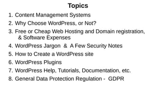 Topics
1. Content Management Systems
2. Why Choose WordPress, or Not?
3. Free or Cheap Web Hosting and Domain registration,
& Software Expenses
4. WordPress Jargon & A Few Security Notes
5. How to Create a WordPress site
6. WordPress Plugins
7. WordPress Help, Tutorials, Documentation, etc.
8. General Data Protection Regulation - GDPR
 