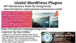 Useful WordPress Plugins
WP Maintenance Mode By Designmodo
https://wordpress.org/plugins/wp-maintenance-mode/
Loginizer is a WordPress plugin which helps
you fight against brute force attack by blocking
login for the IP after it reaches maximum
retries allowed. You can blacklist or whitelist
IPs for login using Loginizer.
https://wordpress.org/plugins/loginizer/
Loginizer By Raj Kothari
 