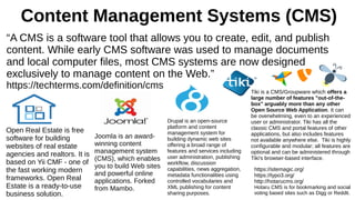 Content Management Systems (CMS)
“A CMS is a software tool that allows you to create, edit, and publish
content. While early CMS software was used to manage documents
and local computer files, most CMS systems are now designed
exclusively to manage content on the Web.”
https://techterms.com/definition/cms
Open Real Estate is free
software for building
websites of real estate
agencies and realtors. It is
based on Yii CMF - one of
the fast working modern
frameworks. Open Real
Estate is a ready-to-use
business solution.
Drupal is an open-source
platform and content
management system for
building dynamic web sites
offering a broad range of
features and services including
user administration, publishing
workflow, discussion
capabilities, news aggregation,
metadata functionalities using
controlled vocabularies and
XML publishing for content
sharing purposes.
Joomla is an award-
winning content
management system
(CMS), which enables
you to build Web sites
and powerful online
applications. Forked
from Mambo.
Tiki is a CMS/Groupware which offers a
large number of features "out-of-the-
box" arguably more than any other
Open Source Web Application. It can
be overwhelming, even to an experienced
user or administrator. Tiki has all the
classic CMS and portal features of other
applications, but also includes features
not available anywhere else. Tiki is highly
configurable and modular; all features are
optional and can be administered through
Tiki's browser-based interface.
https://sitemagic.org/
https://typo3.org/
http://hotarucms.org/
Hotaru CMS is for bookmarking and social
voting based sites such as Digg or Reddit.
 