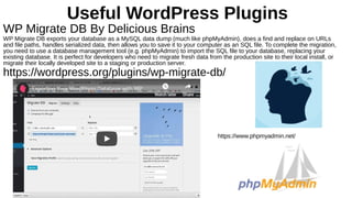 Useful WordPress Plugins
WP Migrate DB By Delicious Brains
WP Migrate DB exports your database as a MySQL data dump (much like phpMyAdmin), does a find and replace on URLs
and file paths, handles serialized data, then allows you to save it to your computer as an SQL file. To complete the migration,
you need to use a database management tool (e.g. phpMyAdmin) to import the SQL file to your database, replacing your
existing database. It is perfect for developers who need to migrate fresh data from the production site to their local install, or
migrate their locally developed site to a staging or production server.
https://wordpress.org/plugins/wp-migrate-db/
https://www.phpmyadmin.net/
 
