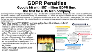 GDPR Penalties
Google hit with $57 million GDPR fine,
the first for a US tech company
Stemming from an investigation that began in May — the day after Europe’s strict new data privacy rules known as GDPR went
into effect — France’s data protection authority has announced a $57 million fine against Google in the first such GDPR penalty
levied against a US technology company. In a statement explaining the action, the French agency known as the CNIL noted that
the fine is a result of deficiencies that include Google not being clear enough about the way user data is handled to present
personalized ads.
https://bgr.com/2019/01/21/google-gdpr-fine-57-million-us-first/
...two levels of fines based on the GDPR.
The first is up to €10 million or 2% of the
company’s global annual turnover of the
previous financial year, whichever is
higher. The second is up to €20 million or
4% of the company’s global annual
turnover of the previous financial year,
whichever is higher. The potential fines
are substantial and a good reason for
companies to ensure compliance with the
Regulation.
https://www.gdpr.associates/data-
breach-penalties/
 