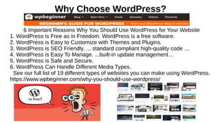 Why Choose WordPress?
6 Important Reasons Why You Should Use WordPress for Your Website
1. WordPress is Free as in Freedom. WordPress is a free software.
2. WordPress is Easy to Customize with Themes and Plugins.
3. WordPress is SEO Friendly. ... standard compliant high-quality code …
4. WordPress is Easy To Manage. ...built-in update management…
5. WordPress is Safe and Secure.
6. WordPress Can Handle Different Media Types.
See our full list of 19 different types of websites you can make using WordPress.
https://www.wpbeginner.com/why-you-should-use-wordpress/
 