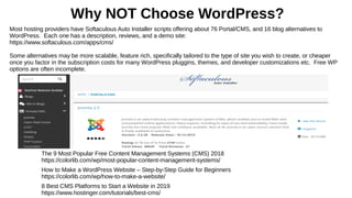 Why NOT Choose WordPress?
Most hosting providers have Softaculous Auto Installer scripts offering about 76 Portal/CMS, and 16 blog alternatives to
WordPress. Each one has a description, reviews, and a demo site:
https://www.softaculous.com/apps/cms/
Some alternatives may be more scalable, feature rich, specifically tailored to the type of site you wish to create, or cheaper
once you factor in the subscription costs for many WordPress pluggins, themes, and developer customizations etc. Free WP
options are often incomplete.
The 9 Most Popular Free Content Management Systems (CMS) 2018
https://colorlib.com/wp/most-popular-content-management-systems/
How to Make a WordPress Website – Step-by-Step Guide for Beginners
https://colorlib.com/wp/how-to-make-a-website/
8 Best CMS Platforms to Start a Website in 2019
https://www.hostinger.com/tutorials/best-cms/
 
