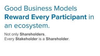 Good Business Models
Reward Every Participant in
an ecosystem.
Not only Shareholders.
Every Stakeholder is a Shareholder.
 