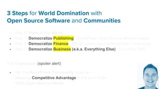 3 Steps for World Domination with
Open Source Software and Communities
- Step 0: State of the World
- Step 1: Democratize Publishing - WordPress, Open Source Market Leader
- Step 2: Democratize Finance - Bitcoin, Open Source Blockchain Technology
- Step 3: Democratize Business (a.k.a. Everything Else) - Era of the DAC
The Conclusion (spoiler alert):
- We, the WordPress Community, have an
amazing Competitive Advantage in the soon to be
100% Open Source World.
 