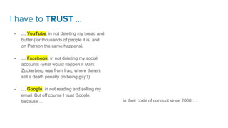 I have to TRUST …
- … YouTube, in not deleting my bread and
butter (for thousands of people it is, and
on Patreon the same happens).
- … Facebook, in not deleting my social
accounts (what would happen if Mark
Zuckerberg was from Iraq, where there’s
still a death penalty on being gay?)
- … Google, in not reading and selling my
email. But off course I trust Google,
because ... In their code of conduct since 2000 …
 