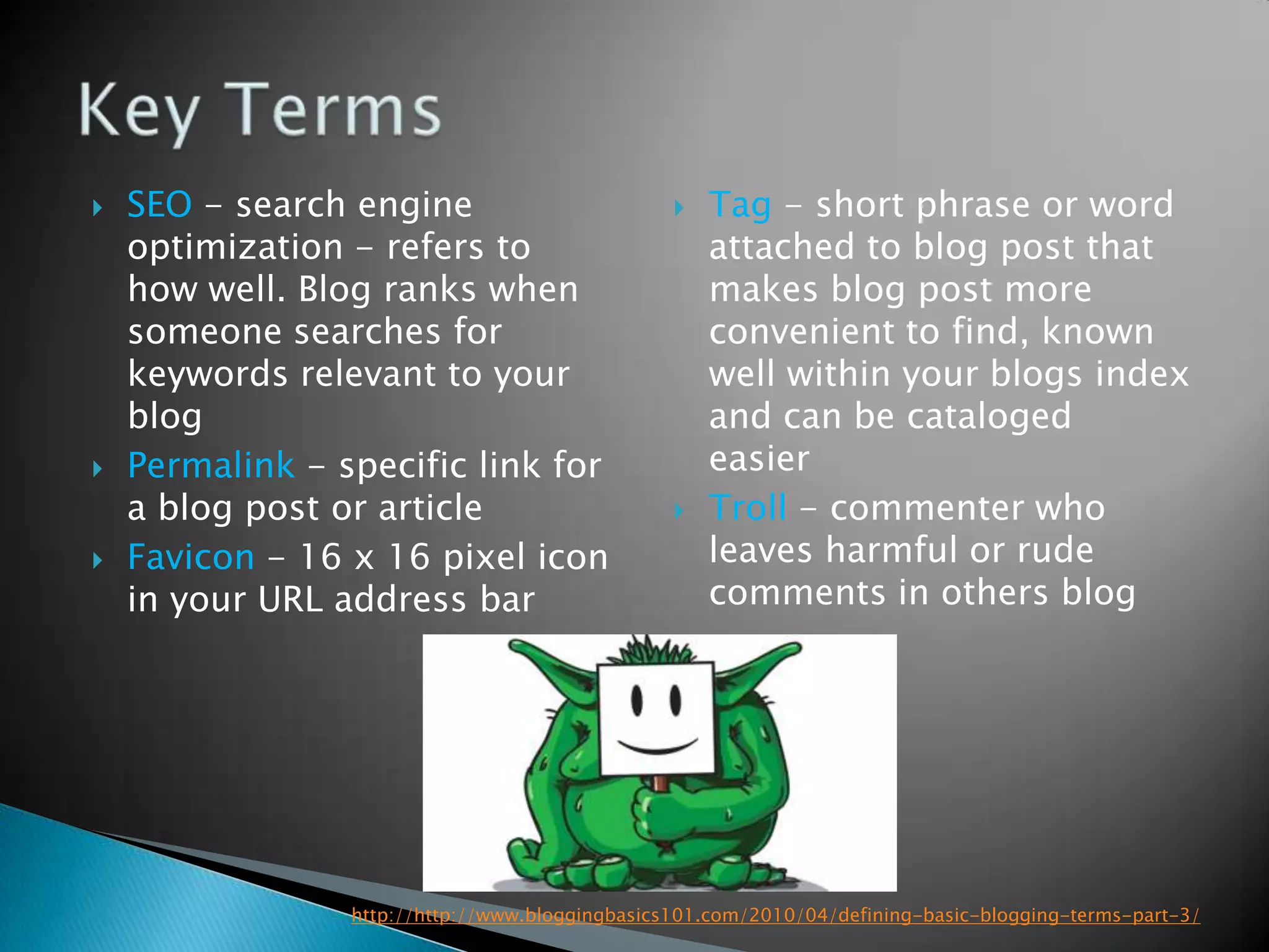   SEO - search engine                             Tag - short phrase or word
    optimization - refers to                         attached to blog post that
    how well. Blog ranks when                        makes blog post more
    someone searches for                             convenient to find, known
    keywords relevant to your                        well within your blogs index
    blog                                             and can be cataloged
   Permalink - specific link for                    easier
    a blog post or article                          Troll - commenter who
   Favicon - 16 x 16 pixel icon                     leaves harmful or rude
    in your URL address bar                          comments in others blog




                 http://http://www.bloggingbasics101.com/2010/04/defining-basic-blogging-terms-part-3/
 