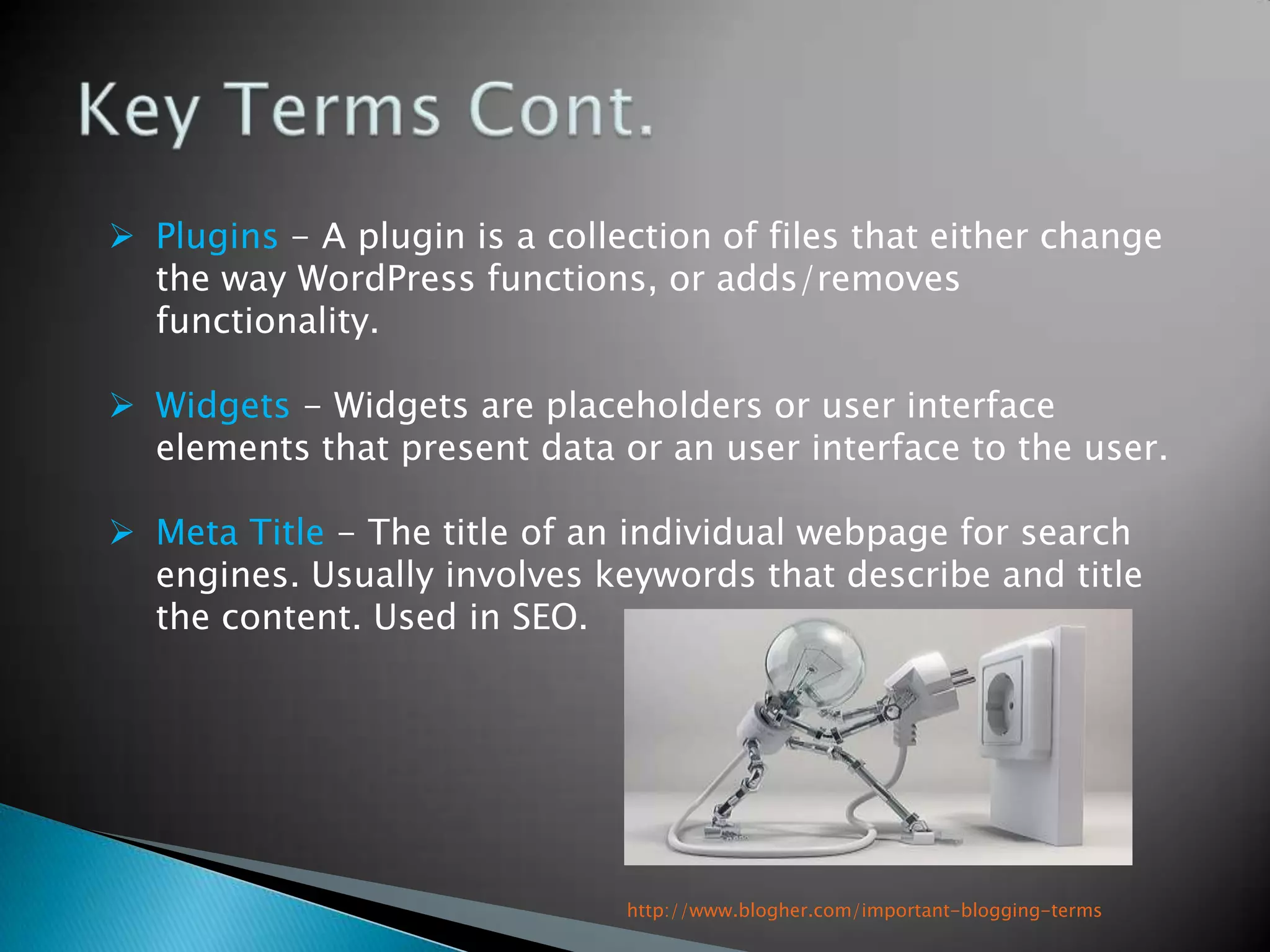  Plugins - A plugin is a collection of files that either change
  the way WordPress functions, or adds/removes
  functionality.

 Widgets - Widgets are placeholders or user interface
  elements that present data or an user interface to the user.

 Meta Title - The title of an individual webpage for search
  engines. Usually involves keywords that describe and title
  the content. Used in SEO.




                               http://www.blogher.com/important-blogging-terms
 