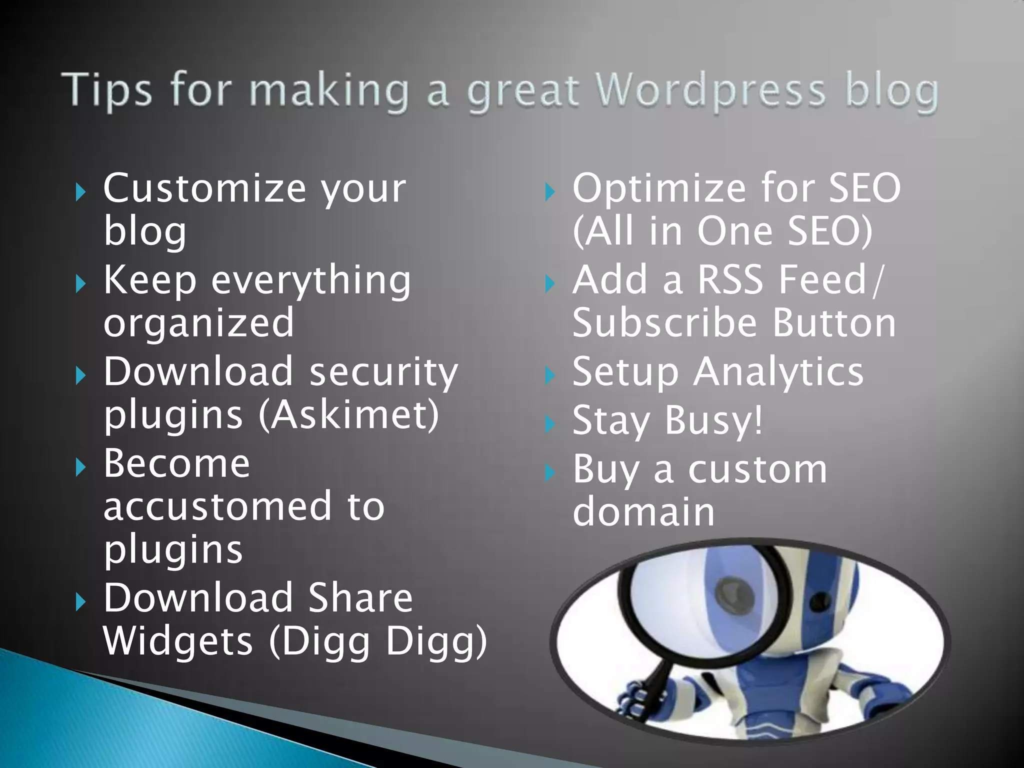    Customize your           Optimize for SEO
    blog                      (All in One SEO)
   Keep everything          Add a RSS Feed/
    organized                 Subscribe Button
   Download security        Setup Analytics
    plugins (Askimet)        Stay Busy!
   Become                   Buy a custom
    accustomed to             domain
    plugins
   Download Share
    Widgets (Digg Digg)
 