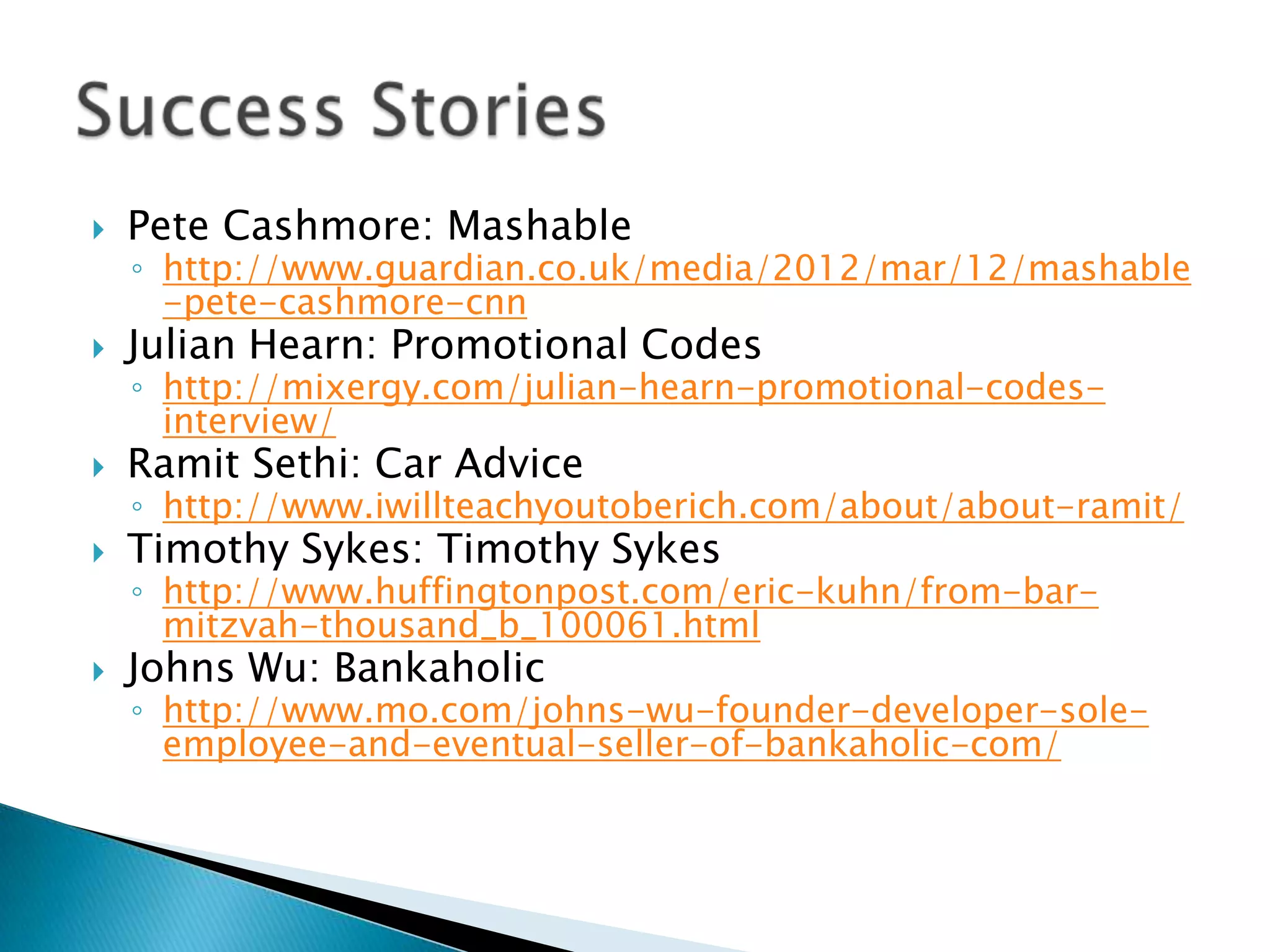    Pete Cashmore: Mashable
    ◦ http://www.guardian.co.uk/media/2012/mar/12/mashable
      -pete-cashmore-cnn
   Julian Hearn: Promotional Codes
    ◦ http://mixergy.com/julian-hearn-promotional-codes-
      interview/
   Ramit Sethi: Car Advice
    ◦ http://www.iwillteachyoutoberich.com/about/about-ramit/
   Timothy Sykes: Timothy Sykes
    ◦ http://www.huffingtonpost.com/eric-kuhn/from-bar-
      mitzvah-thousand_b_100061.html
   Johns Wu: Bankaholic
    ◦ http://www.mo.com/johns-wu-founder-developer-sole-
      employee-and-eventual-seller-of-bankaholic-com/
 