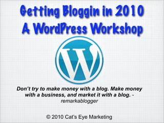 Getting Bloggin in 2010
 A WordPress Workshop



Don’t try to make money with a blog. Make money
  with a business, and market it with a blog. -
                  remarkablogger


           © 2010 Cat’s Eye Marketing
 