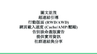 圖文並茂
超連結引導
行動版面 (RWD/AWD)
網頁載入速度 (Cache/AMP/壓縮)
告別致命蓋版廣告
提供實用資訊
社群連結與分享
 