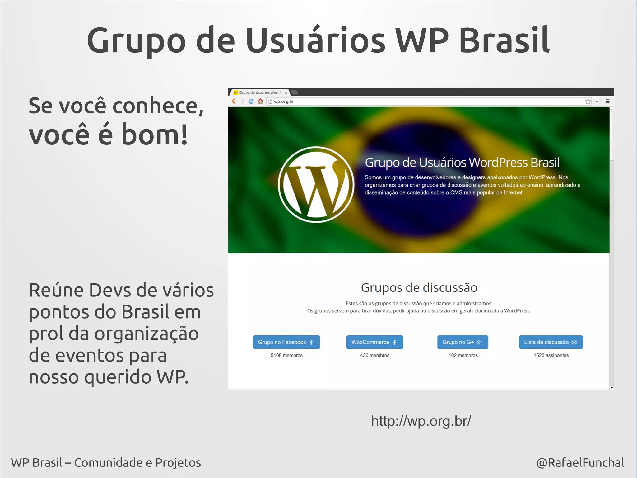 Grupo de Usuários WP Brasil
Se você conhece,

você é bom!

Reúne Devs de vários
pontos do Brasil em
prol da organização
de eventos para
nosso querido WP.
http://wp.org.br/
WP Brasil – Comunidade e Projetos

@RafaelFunchal

 