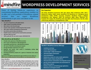 WORDPRESS DEVELOPMENT SERVICES
Years of having hands-on experience in                                                 Our Expertise:
customizing WordPress applications enables us                                          CSS styling, WordPress framework, PHP, Ajax, jQuery, MVC architecture, XML / RPC /
to offer you a full portfolio of WordPress related                                     Webservice, MySQL, LAMP, Joomla, WordPress 3.0, WordPress 3.3, Wordpress theme
                                                                                       development, HTML, XHTML, Javascript, Templates, WordPress Plugin / Widgets
services.     Hire    our     expert   WordPress                                       development, SVN, JWplayer, SOAP, OS Commerce, IMAP, RSync, PROFTPD, XLT,
professionals to get your cool ideas to life.                                          Facebook APi, Twitter API, WordPress API, Zend AMF, Zend framework, Tok API, video
Why Mindfire?                                                                          conferencing, MailChimp, CampaignMonitor, JSON
     12+ years of experience with global clients




                                                                                                                                                                                               Real Estate



                                                                                                                                                                                                             Entertainment
     1000+ projects successfully executed




                                                                                                                                                                         Sports / Recreation
                                                                                         Mobile Applications




                                                                                                                                                                                                                                                Organizations
                                                                                                                Media/Publishing




                                                                                                                                                e-Commerce
                                                                                                                                   Healthcare




                                                                                                                                                                                                                                  Hospitality
                                                                                                                                                             Education




                                                                                                                                                                                                                                                 Non-Profit
     300+ clients in the US and Europe
     Industry wide reputation of delivering First Class service
     700+ expert software development professionals
     Key Industry partnerships and alliances
     Flexible business model and fine-tuned business processes
     100 Hours Risk Free trial*
     100% quality @ 70% cost which implies INCREASED ROI

Why WordPress @ Mindfire?
    Provide entire spectrum of WordPress services
    Over 5 years of experience in WP development
    Successfully executed over a 100 WordPress projects
    20+ team of WordPress development experts                                          Mindfire’s WordPress Service Offerings:
    Average developer experience of 4+ years                                                             Installation and Setup
    Expertise and proven track record in developing cutting edge
                                                                                                         Custom CMS development
    WordPress applications
                                                                                                         Custom plugin / widget development
    Developed WordPress projects for a gamut of industries from various
                                                                                                         Third party plugin customization
    geographies.
Log on to our WordPress Development page and find out more about us:                                     Theme development                                                                                                   Contact Us:
http://www.mindfiresolutions.com/wordpress-cms-development.htm                                           WebServices creation for native mobile applications
                                                                                                                                                                                                                             For further queries, please:
About Mindfire:                                                                                          Mobile template design using WordPress
Mindfire Solutions is a 12-year old leading Software Development and IT services                         Third party theme customization and integration services                                                            Call: 1-248-686-1424
company with a strong track record of working with small and mid-size clients in US,                     Xml-rpc services implementation and customization for                                                               Email:
Europe, Australia and Asia. With more than 750 spirited software engineers across
two advanced development centers, Mindfire has successfully delivered over 1000                          flash, iPhone, ipad etc.                                                                                            sales@mindfiresolutions.com
projects for its 300+ clients spanning SMBs, ISVs, SaaS, Global 2000 and Fortune 500                     Multisite, Multiuser and Multilanguage applications
firms.
                                                                                                         Maintenance and Support services
Please visit us at www.mindfiresolutions.com for more information.
 