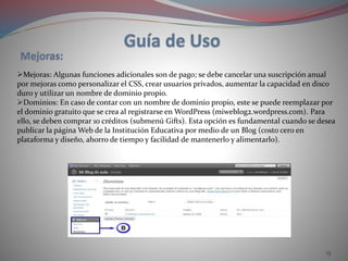 13
Mejoras: Algunas funciones adicionales son de pago; se debe cancelar una suscripción anual
por mejoras como personalizar el CSS, crear usuarios privados, aumentar la capacidad en disco
duro y utilizar un nombre de dominio propio.
Dominios: En caso de contar con un nombre de dominio propio, este se puede reemplazar por
el dominio gratuito que se crea al registrarse en WordPress (miweblog2.wordpress.com). Para
ello, se deben comprar 10 créditos (submenú Gifts). Esta opción es fundamental cuando se desea
publicar la página Web de la Institución Educativa por medio de un Blog (costo cero en
plataforma y diseño, ahorro de tiempo y facilidad de mantenerlo y alimentarlo).
 
