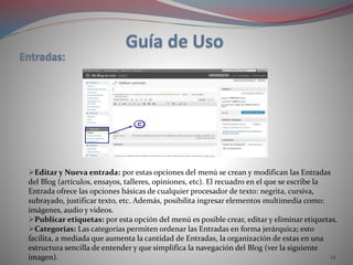 14
Editar y Nueva entrada: por estas opciones del menú se crean y modifican las Entradas
del Blog (artículos, ensayos, talleres, opiniones, etc). El recuadro en el que se escribe la
Entrada ofrece las opciones básicas de cualquier procesador de texto: negrita, cursiva,
subrayado, justificar texto, etc. Además, posibilita ingresar elementos multimedia como:
imágenes, audio y videos.
Publicar etiquetas: por esta opción del menú es posible crear, editar y eliminar etiquetas.
Categorías: Las categorías permiten ordenar las Entradas en forma jerárquica; esto
facilita, a mediada que aumenta la cantidad de Entradas, la organización de estas en una
estructura sencilla de entender y que simplifica la navegación del Blog (ver la siguiente
imagen).
 