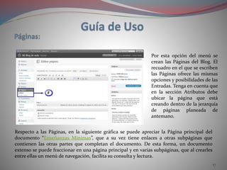 17
Por esta opción del menú se
crean las Páginas del Blog. El
recuadro en el que se escriben
las Páginas ofrece las mismas
opciones y posibilidades de las
Entradas. Tenga en cuenta que
en la sección Atributos debe
ubicar la página que está
creando dentro de la jerarquía
de páginas planeada de
antemano.
Respecto a las Páginas, en la siguiente gráfica se puede apreciar la Página principal del
documento “Enseñanzas Mínimas”, que a su vez tiene enlaces a otras subpáginas que
contienen las otras partes que completan el documento. De esta forma, un documento
extenso se puede fraccionar en una página principal y en varias subpáginas, que al crearles
entre ellas un menú de navegación, facilita su consulta y lectura.
 