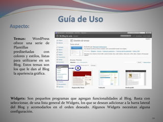 20
Temas: WordPress
ofrece una serie de
Plantillas
prediseñadas con
colores y estilos, listas
para utilizarse en un
Blog. Estos temas son
los que le dan al Blog
la apariencia gráfica.
Widgets: Son pequeños programas que agregan funcionalidades al Blog. Basta con
seleccionar, de una lista general de Widgets, los que se desean adicionar a la barra lateral
del Blog y acomodarlos en el orden deseado. Algunos Widgets necesitan alguna
configuración.
 