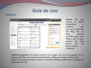 21
Extras: Por esta
opción se puede
deshabilitar o
habilitar dos
funciones generales
del Blog. Por un
lado, hacerlo
invisible para otros
Blogs y por el otro,
generar una vista
previa de los
hipervínculos
(mShots).
Cabecera genérica: Se puede insertar una imagen que sirva de logotipo en la
cabecera del Blog. Esta función permite darle al Blog una imagen institucional.
Editar CSS: permite cambiar el estilo y el diseño del Blog empleando el lenguaje de
programación CSS
 