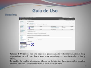 22
Autores & Usuarios: Por esta opción se pueden añadir y eliminar usuarios al Blog,
asignándoles un rol especifico a cada uno (contribuyente, administrador, editor y
autor).
Tu perfil: Es posible administrar idioma de la interfaz, datos personales (nombre
apellido, alias, etc.) y correo electrónico, entre otras opciones.
 