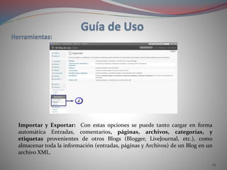 23
Importar y Exportar: Con estas opciones se puede tanto cargar en forma
automática Entradas, comentarios, páginas, archivos, categorías, y
etiquetas provenientes de otros Blogs (Blogger, LiveJournal, etc.), como
almacenar toda la información (entradas, páginas y Archivos) de un Blog en un
archivo XML.
 
