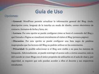 25
General: WordPress permite actualizar la información general del Blog: titulo,
descripción corta, lenguaje de la interfaz en modo de diseño, correo electrónico de
contacto, formatos de fecha y hora, etc.
Lectura: Por esta opción se puede configurar cómo se leerá el contenido del Blog y
qué Entrada o Página se visualizará inicialmente al visitar el Blog (primera página).
Discusión: Por esta opción se puede configurar una lista negra de palabras
inapropiadas que los lectores del Blog no podrán utilizar en los comentarios.
Privacidad: Es posible seleccionar si el Blog será visible o no para los motores de
búsqueda. Adicionalmente, se puede restringir el acceso solo a ciertos usuarios; esto es
útil cuando se crean Blogs con el único propósito de utilizarlos en el aula de clase y, por
seguridad, se requiere que solo puedan acceder a ellos el docente y sus respectivos
estudiantes.
 