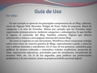 28
En este ejemplo se aprecian los principales componentes de un Blog: cabecera,
menú de Páginas Web, Buscador, Widget de Texto, Nube de etiquetas, Menú de
categorías y al área de Entradas. Nótese por ejemplo que las Entradas están
organizadas jerárquicamente mediante categorías y subcategorías, lo que facilita
el ingreso al contenido del Blog. También contiene Páginas que ofrecen
información y enlaces a otras páginas internas del mismo Blog.
Tal como se explicita en este documento, WordPress ofrece numerosas ventajas
sobre otros sitios de creación gratuita de Blogs, especialmente cuando a estos los
van a utilizar docentes o estudiantes. En el caso de los primeros, usándolos para
publicar de manera ordenada y sistemática trabajos académicos, proyectos de
clase, experiencias educativas, actividades para los estudiantes, recopilación de
recursos Web, etc. En el de los segundos, para publicar sus producciones
académicas y de esta manera, armar su propio portafolio personal digital.
 