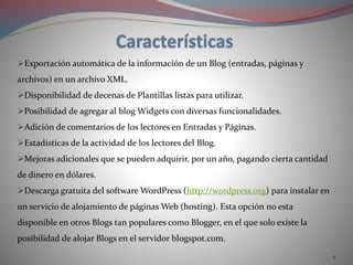 4
Exportación automática de la información de un Blog (entradas, páginas y
archivos) en un archivo XML.
Disponibilidad de decenas de Plantillas listas para utilizar.
Posibilidad de agregar al blog Widgets con diversas funcionalidades.
Adición de comentarios de los lectores en Entradas y Páginas.
Estadísticas de la actividad de los lectores del Blog.
Mejoras adicionales que se pueden adquirir, por un año, pagando cierta cantidad
de dinero en dólares.
Descarga gratuita del software WordPress (http://wordpress.org) para instalar en
un servicio de alojamiento de páginas Web (hosting). Esta opción no esta
disponible en otros Blogs tan populares como Blogger, en el que solo existe la
posibilidad de alojar Blogs en el servidor blogspot.com.
 